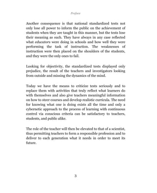 Preface


Another consequence is that national standardized tests not
only lose all power to inform the public on the achievement of
students when they are taught in this manner, but the tests lose
their meaning as such. They have always in any case reflected
what educators were doing in schools and how well they were
performing the task of instruction. The weaknesses of
instruction were then placed on the shoulders of the students,
and they were the only ones to fail.

Looking for objectivity, the standardized tests displayed only
prejudice, the result of the teachers and investigators looking
from outside and missing the dynamics of the mind.

Today we have the means to criticize tests seriously and to
replace them with activities that truly reflect what learners do
with themselves and also give teachers meaningful information
on how to steer courses and develop realistic curricula. The need
for knowing what one is doing exists all the time and only a
cybernetic approach to the process of learning with continuous
control via conscious criteria can be satisfactory to teachers,
students, and public alike.

The role of the teacher will then be elevated to that of a scientist,
thus permitting teachers to form a responsible profession and to
deliver to each generation what it needs in order to meet its
future.




                                 3
 