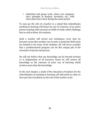 What We Owe Children


   •   individual and group work, where one compares
       one’s attempts at mastery, invention, etc., with
       what others have done during the same period.

To sum up: the role of a teacher in a school that subordinates
teaching to learning will always be one of a knower, of an active
person meeting other persons on fields of study which challenge
him as well as them, his students.

Such a teacher will invent new techniques every time he
becomes aware that another way to enter a particular field exists
for himself or for some of his students. He will never consider
that a predetermined program can do this unique job of the
encounter of person and person.

He will not believe that any knowledge can be beyond revision
or is independent of all knowers; hence he will receive all
knowledge as the outcome of some way of knowing which
involves more than the knowledge.

In the next chapter, a study of the education of teachers for the
subordination of teaching to learning will add much to what we
have put into circulation on the role of the teacher so far.




                               84
 