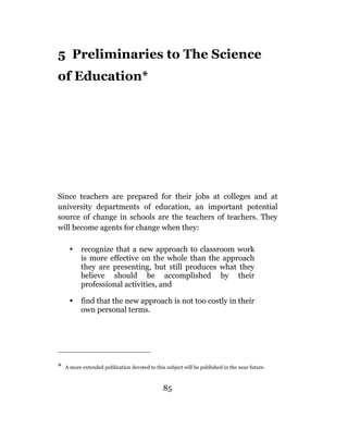 5 Preliminaries to The Science
of Education*




Since teachers are prepared for their jobs at colleges and at
university departments of education, an important potential
source of change in schools are the teachers of teachers. They
will become agents for change when they:

     •     recognize that a new approach to classroom work
           is more effective on the whole than the approach
           they are presenting, but still produces what they
           believe should be accomplished by their
           professional activities, and

     •     find that the new approach is not too costly in their
           own personal terms.




*   A more extended publication devoted to this subject will be published in the near future.



                                               85
 