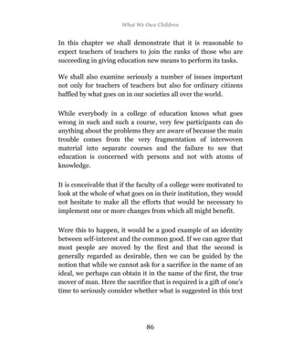 What We Owe Children


In this chapter we shall demonstrate that it is reasonable to
expect teachers of teachers to join the ranks of those who are
succeeding in giving education new means to perform its tasks.

We shall also examine seriously a number of issues important
not only for teachers of teachers but also for ordinary citizens
baffled by what goes on in our societies all over the world.

While everybody in a college of education knows what goes
wrong in such and such a course, very few participants can do
anything about the problems they are aware of because the main
trouble comes from the very fragmentation of interwoven
material into separate courses and the failure to see that
education is concerned with persons and not with atoms of
knowledge.

It is conceivable that if the faculty of a college were motivated to
look at the whole of what goes on in their institution, they would
not hesitate to make all the efforts that would be necessary to
implement one or more changes from which all might benefit.

Were this to happen, it would be a good example of an identity
between self-interest and the common good. If we can agree that
most people are moved by the first and that the second is
generally regarded as desirable, then we can be guided by the
notion that while we cannot ask for a sacrifice in the name of an
ideal, we perhaps can obtain it in the name of the first, the true
mover of man. Here the sacrifice that is required is a gift of one’s
time to seriously consider whether what is suggested in this text




                                86
                                85
 