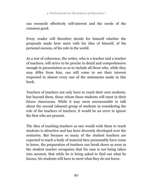 5 Preliminaries to The Science of Education*


can reconcile effectively self-interest and the needs of the
common good.

Every reader will therefore decide for himself whether the
proposals made here meet with his idea of himself, of his
personal success, of his role in the world.

As a test of coherence, the writer, who is a teacher and a teacher
of teachers, will strive to be precise in detail and comprehensive
enough in presentation so as to include all those who, while they
may differ from him, can still come to see their interest
respected in almost every one of the statements made in this
book.

Teachers of teachers not only have to reach their own students,
but beyond them, those whom these students will meet in their
future classrooms. While it may seem unreasonable to talk
about the second (absent) group of students in considering the
role of the teachers of teachers, it would be an error to ignore
the first who are present.

The idea of teaching teachers as one would wish them to teach
students is attractive and has been diversely developed over the
centuries. But because so many of the student teachers are
expected to teach a body of material they presumably have come
to know, the preparation of teachers can break down as soon as
the student teacher recognizes that his case is not being taken
into account, that while he is being asked to find out what he
knows, his students will have to meet what they do not know.



                                 87
 