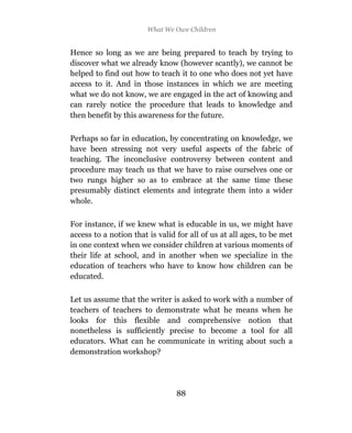 What We Owe Children


Hence so long as we are being prepared to teach by trying to
discover what we already know (however scantly), we cannot be
helped to find out how to teach it to one who does not yet have
access to it. And in those instances in which we are meeting
what we do not know, we are engaged in the act of knowing and
can rarely notice the procedure that leads to knowledge and
then benefit by this awareness for the future.

Perhaps so far in education, by concentrating on knowledge, we
have been stressing not very useful aspects of the fabric of
teaching. The inconclusive controversy between content and
procedure may teach us that we have to raise ourselves one or
two rungs higher so as to embrace at the same time these
presumably distinct elements and integrate them into a wider
whole.

For instance, if we knew what is educable in us, we might have
access to a notion that is valid for all of us at all ages, to be met
in one context when we consider children at various moments of
their life at school, and in another when we specialize in the
education of teachers who have to know how children can be
educated.

Let us assume that the writer is asked to work with a number of
teachers of teachers to demonstrate what he means when he
looks for this flexible and comprehensive notion that
nonetheless is sufficiently precise to become a tool for all
educators. What can he communicate in writing about such a
demonstration workshop?




                                88
 