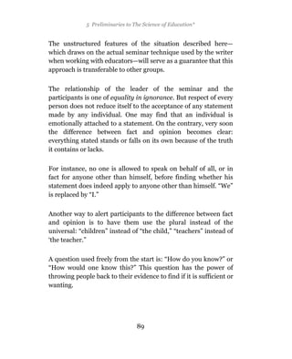 5 Preliminaries to The Science of Education*


The unstructured features of the situation described here—
which draws on the actual seminar technique used by the writer
when working with educators—will serve as a guarantee that this
approach is transferable to other groups.

The relationship of the leader of the seminar and the
participants is one of equality in ignorance. But respect of every
person does not reduce itself to the acceptance of any statement
made by any individual. One may find that an individual is
emotionally attached to a statement. On the contrary, very soon
the difference between fact and opinion becomes clear:
everything stated stands or falls on its own because of the truth
it contains or lacks.

For instance, no one is allowed to speak on behalf of all, or in
fact for anyone other than himself, before finding whether his
statement does indeed apply to anyone other than himself. “We”
is replaced by “I.”

Another way to alert participants to the difference between fact
and opinion is to have them use the plural instead of the
universal: “children” instead of “the child,” “teachers” instead of
‘the teacher.”

A question used freely from the start is: “How do you know?” or
“How would one know this?” This question has the power of
throwing people back to their evidence to find if it is sufficient or
wanting.




                                  89
 
