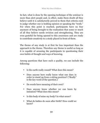 5 Preliminaries to The Science of Education*
                        What We Owe Children


In fact, what is done by the opening technique of the seminar is
more than alert people and, in effect, make them doubt all they
believe until it is satisfactorily proved to them that criteria exist
to judge whether one is holding opinion or speaking the “truth.”
For when this point is reached, participants have no fear
anymore of being brought to the realization that some or much
of all they believe needs revision and strengthening. They are
even grateful for being opened to this awareness and are ready
to contribute creatively to a study placed in front of them.

The theme of any study is at first far less important than the
approach to the theme. Therefore any theme is useful so long as
it is capable of arousing the participants to questioning their
own habits of thought and ways of knowing.

Among questions that have such a quality, we can include the
following:

   •   Is the earth really round? What does this mean?

   •   Does anyone here really know what one does in
       order to stand up from a sitting position? (“Really”
       is the key word of the question.)

   •   Do words have meaning of their own?

   •   Does anyone know whether we can learn by
       imitation? What does this mean?

   •   Is this body of mine my body? In what sense?

   •   What do babies do soon after birth? How could we
       know?


                                  90
                                  89
 
