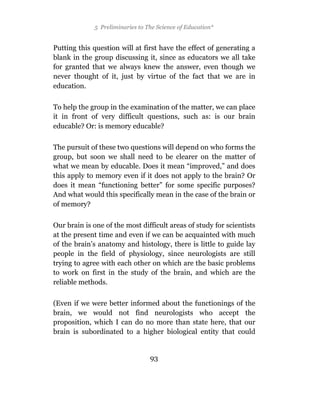 5 Preliminaries to The Science of Education*


Putting this question will at first have the effect of generating a
blank in the group discussing it, since as educators we all take
for granted that we always knew the answer, even though we
never thought of it, just by virtue of the fact that we are in
education.

To help the group in the examination of the matter, we can place
it in front of very difficult questions, such as: is our brain
educable? Or: is memory educable?

The pursuit of these two questions will depend on who forms the
group, but soon we shall need to be clearer on the matter of
what we mean by educable. Does it mean “improved,” and does
this apply to memory even if it does not apply to the brain? Or
does it mean “functioning better” for some specific purposes?
And what would this specifically mean in the case of the brain or
of memory?

Our brain is one of the most difficult areas of study for scientists
at the present time and even if we can be acquainted with much
of the brain’s anatomy and histology, there is little to guide lay
people in the field of physiology, since neurologists are still
trying to agree with each other on which are the basic problems
to work on first in the study of the brain, and which are the
reliable methods.

(Even if we were better informed about the functionings of the
brain, we would not find neurologists who accept the
proposition, which I can do no more than state here, that our
brain is subordinated to a higher biological entity that could


                                 93
 