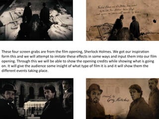 These four screen grabs are from the film opening, Sherlock Holmes. We got our inspiration
form this and we will attempt to imitate these effects in some ways and input them into our film
opening. Through this we will be able to show the opening credits while showing what is going
on. It will give the audience some insight of what type of film it is and it will show them the
different events taking place.

 