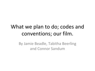 What we plan to do; codes and 
conventions; our film. 
By Jamie Beadle, Tabitha Beerling 
and Connor Sandum 
 