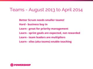 Teams - August 2013 to April 2014 
Better Scrum needs smaller teams! 
Hard - business buy in 
Learn - great for priority m...