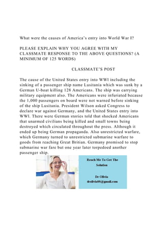 What were the causes of America’s entry into World War I?
PLEASE EXPLAIN WHY YOU AGREE WITH MY
CLASSMATE RESPONSE TO THE ABOVE QUESTIONS? (A
MINIMUM OF 125 WORDS)
CLASSMATE’S POST
The cause of the United States entry into WWl including the
sinking of a passenger ship name Lusitania which was sunk by a
German U-boat killing 128 Americans. The ship was carrying
military equipment also. The Americans were infuriated because
the 1,000 passengers on board were not warned before sinking
of the ship Lusitania. President Wilson asked Congress to
declare war against Germany, and the United States entry into
WWl. There were German stories told that shocked Americans
that unarmed civilians being killed and small towns being
destroyed which circulated throughout the press. Although it
ended up being German propaganda. Also unrestricted warfare,
which Germany turned to unrestricted submarine warfare to
goods from reaching Great Britian. Germany promised to stop
submarine war fare but one year later torpedoed another
passenger ship.
 