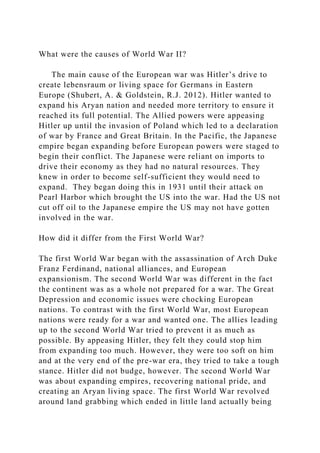 What were the causes of World War II?
The main cause of the European war was Hitler’s drive to
create lebensraum or living space for Germans in Eastern
Europe (Shubert, A. & Goldstein, R.J. 2012). Hitler wanted to
expand his Aryan nation and needed more territory to ensure it
reached its full potential. The Allied powers were appeasing
Hitler up until the invasion of Poland which led to a declaration
of war by France and Great Britain. In the Pacific, the Japanese
empire began expanding before European powers were staged to
begin their conflict. The Japanese were reliant on imports to
drive their economy as they had no natural resources. They
knew in order to become self-sufficient they would need to
expand. They began doing this in 1931 until their attack on
Pearl Harbor which brought the US into the war. Had the US not
cut off oil to the Japanese empire the US may not have gotten
involved in the war.
How did it differ from the First World War?
The first World War began with the assassination of Arch Duke
Franz Ferdinand, national alliances, and European
expansionism. The second World War was different in the fact
the continent was as a whole not prepared for a war. The Great
Depression and economic issues were chocking European
nations. To contrast with the first World War, most European
nations were ready for a war and wanted one. The allies leading
up to the second World War tried to prevent it as much as
possible. By appeasing Hitler, they felt they could stop him
from expanding too much. However, they were too soft on him
and at the very end of the pre-war era, they tried to take a tough
stance. Hitler did not budge, however. The second World War
was about expanding empires, recovering national pride, and
creating an Aryan living space. The first World War revolved
around land grabbing which ended in little land actually being
 