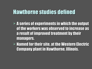 Hawthorne studies definedHawthorne studies defined
 A series of experiments in which the outputA series of experiments in which the output
of the workers was observed to increase asof the workers was observed to increase as
a result of improved treatment by theira result of improved treatment by their
managers.managers.
 Named for their site, at the Western ElectricNamed for their site, at the Western Electric
Company plant in Hawthorne, Illinois.Company plant in Hawthorne, Illinois.
 