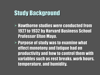 Study BackgroundStudy Background
 Hawthorne studies were conducted fromHawthorne studies were conducted from
1927 to 1932 by Harvard Business School1927 to 1932 by Harvard Business School
Professor Elton Mayo.Professor Elton Mayo.
 Purpose of study was to examine whatPurpose of study was to examine what
effect monotony and fatigue had oneffect monotony and fatigue had on
productivity and how to control them withproductivity and how to control them with
variables such as rest breaks, work hours,variables such as rest breaks, work hours,
temperature, and humidity.temperature, and humidity.
 
