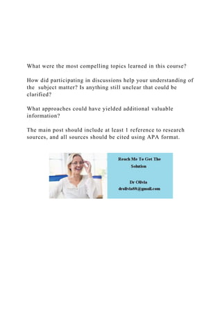 What were the most compelling topics learned in this course?
How did participating in discussions help your understanding of
the subject matter? Is anything still unclear that could be
clarified?
What approaches could have yielded additional valuable
information?
The main post should include at least 1 reference to research
sources, and all sources should be cited using APA format.
 