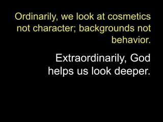 Ordinarily, we look at cosmetics not character; backgrounds not behavior.  Extraordinarily, God helps us look deeper. 