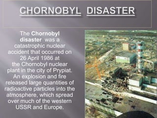 The Chornobyl
disaster was a
catastrophic nuclear
accident that occurred on
26 April 1986 at
the Chornobyl nuclear
plant in the city of Prypiat.
An explosion and fire
released large quantities of
radioactive particles into the
atmosphere, which spread
over much of the western
USSR and Europe.
 