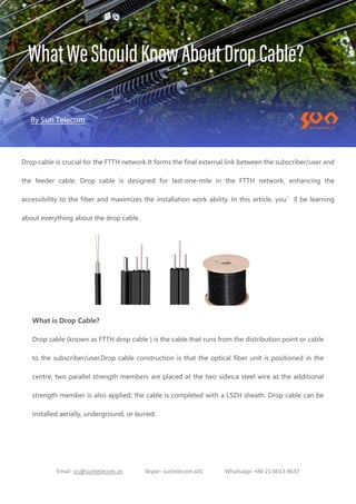 Email: ics@suntelecom.cn Skype: suntelecom.s01 Whatsapp: +86 21 6013 8637
Drop cable is crucial for the FTTH network.It forms the final external link between the subscriber/user and
the feeder cable. Drop cable is designed for last-one-mile in the FTTH network, enhancing the
accessibility to the fiber and maximizes the installation work ability. In this article, you’ll be learning
about everything about the drop cable.
What is Drop Cable?
Drop cable (known as FTTH drop cable ) is the cable that runs from the distribution point or cable
to the subscriber/user.Drop cable construction is that the optical fiber unit is positioned in the
centre; two parallel strength members are placed at the two sides;a steel wire as the additional
strength member is also applied; the cable is completed with a LSZH sheath. Drop cable can be
installed aerially, underground, or buried.
 