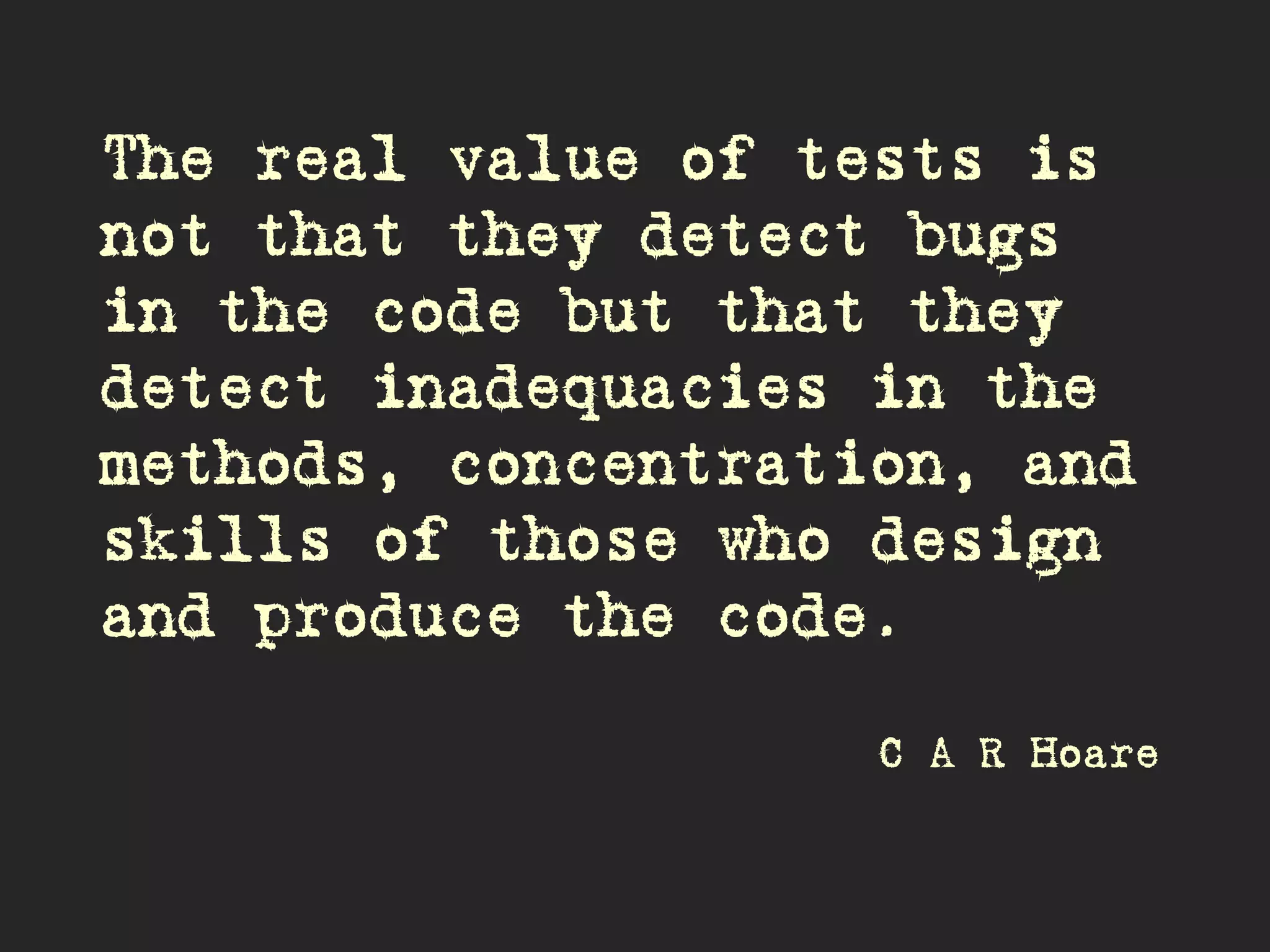 The real value of tests is
not that they detect bugs
in the code but that they
detect inadequacies in the
methods, concentration, and
skills of those who design
and produce the code.
C A R Hoare
 