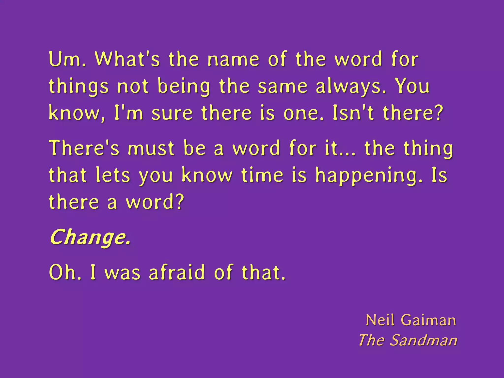 Um. What's the name of the word for
things not being the same always. You
know, I'm sure there is one. Isn't there?
There's must be a word for it... the thing
that lets you know time is happening. Is
there a word?
Change.
Oh. I was afraid of that.
Neil Gaiman
The Sandman
 