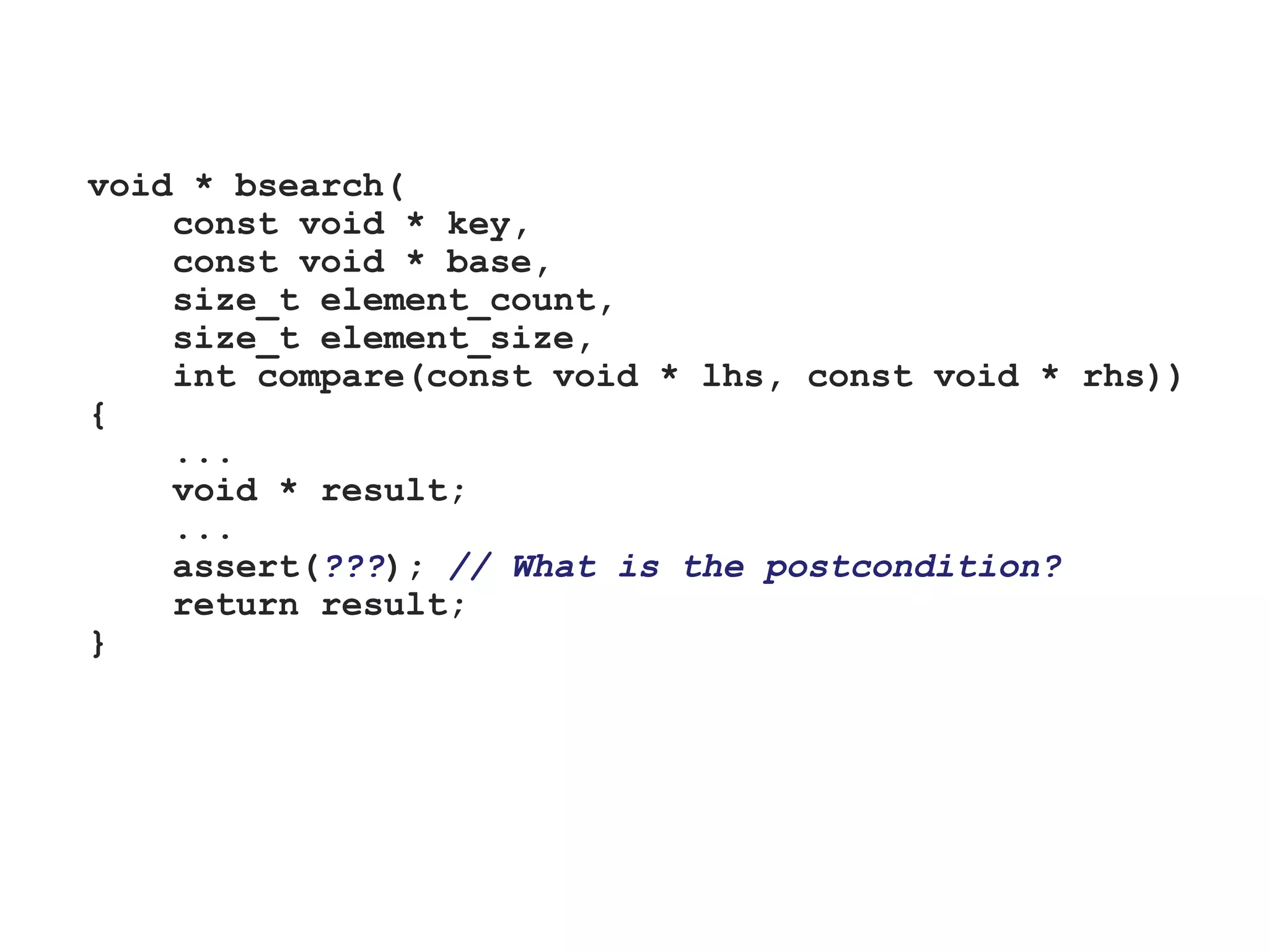 void * bsearch(
const void * key,
const void * base,
size_t element_count,
size_t element_size,
int compare(const void * lhs, const void * rhs))
{
...
void * result;
...
assert(???); // What is the postcondition?
return result;
}
 
