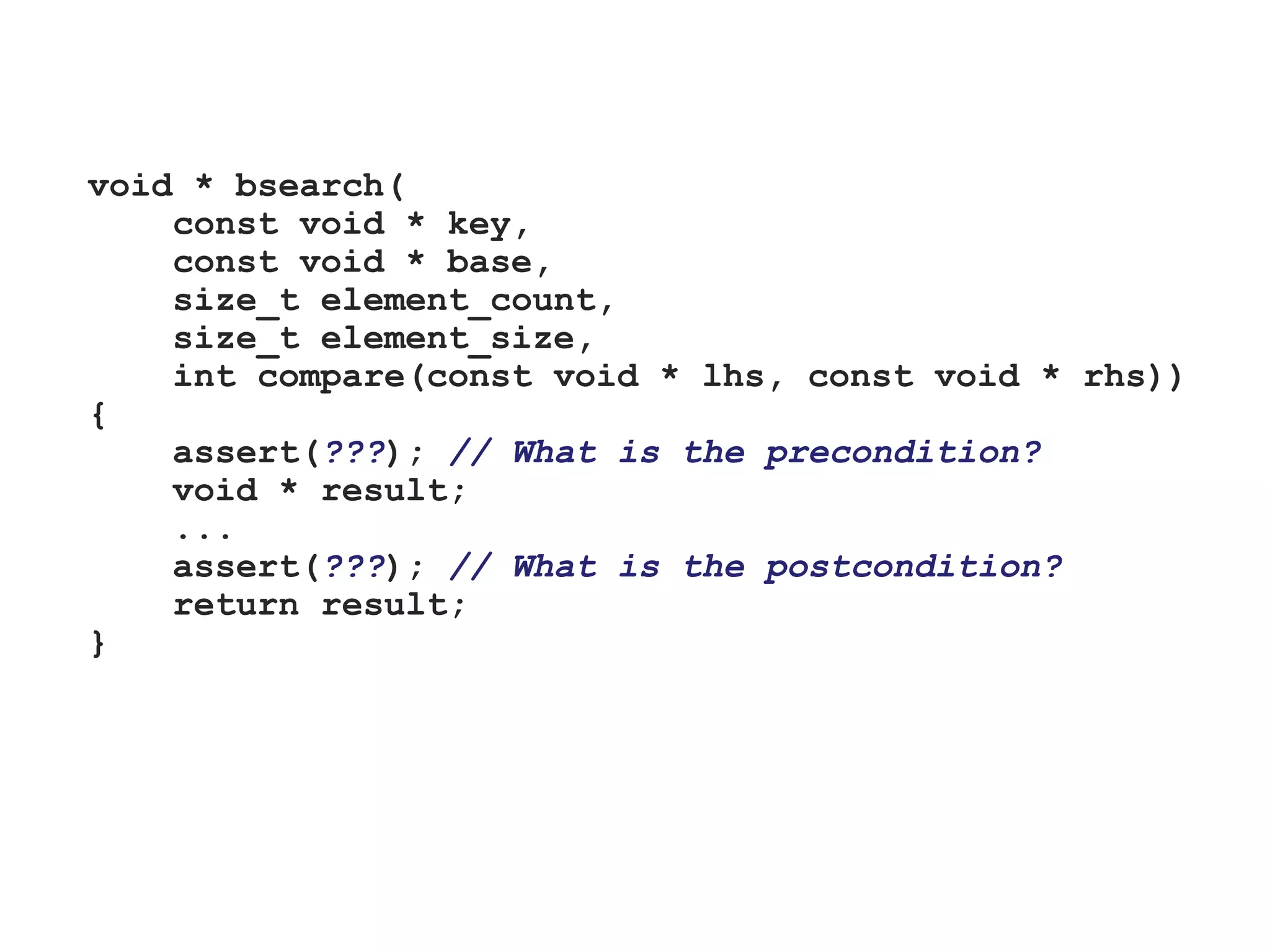 void * bsearch(
const void * key,
const void * base,
size_t element_count,
size_t element_size,
int compare(const void * lhs, const void * rhs))
{
assert(???); // What is the precondition?
void * result;
...
assert(???); // What is the postcondition?
return result;
}
 