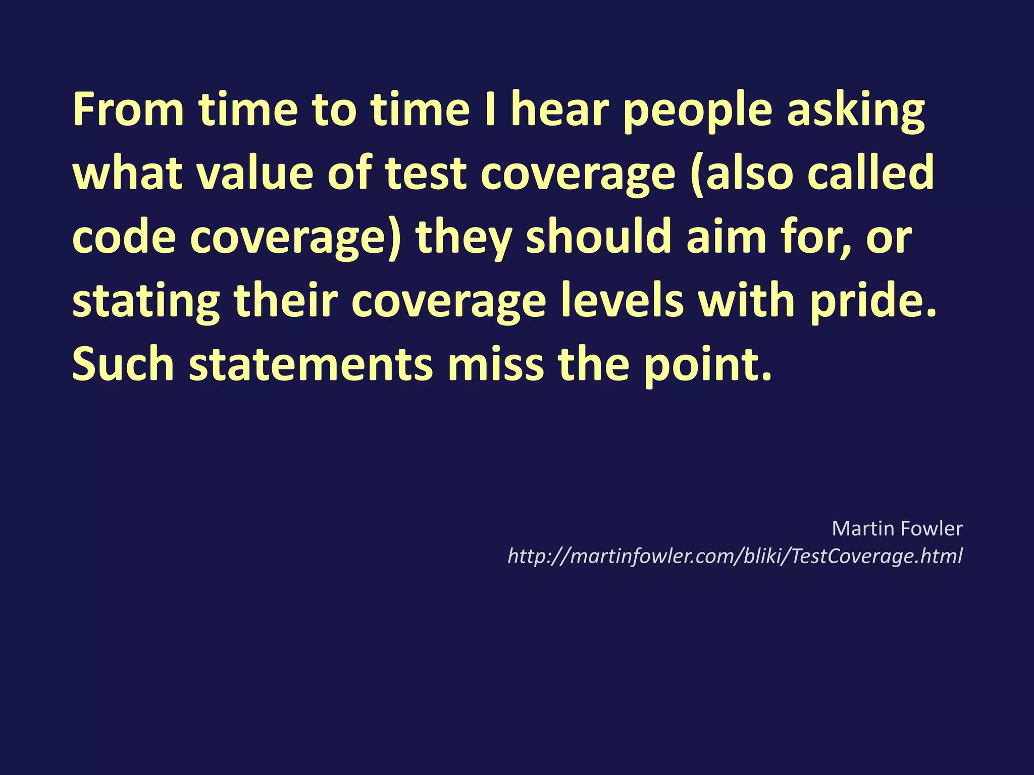 From time to time I hear people asking
what value of test coverage (also called
code coverage) they should aim for, or
stating their coverage levels with pride.
Such statements miss the point.
Martin Fowler
http://martinfowler.com/bliki/TestCoverage.html
 