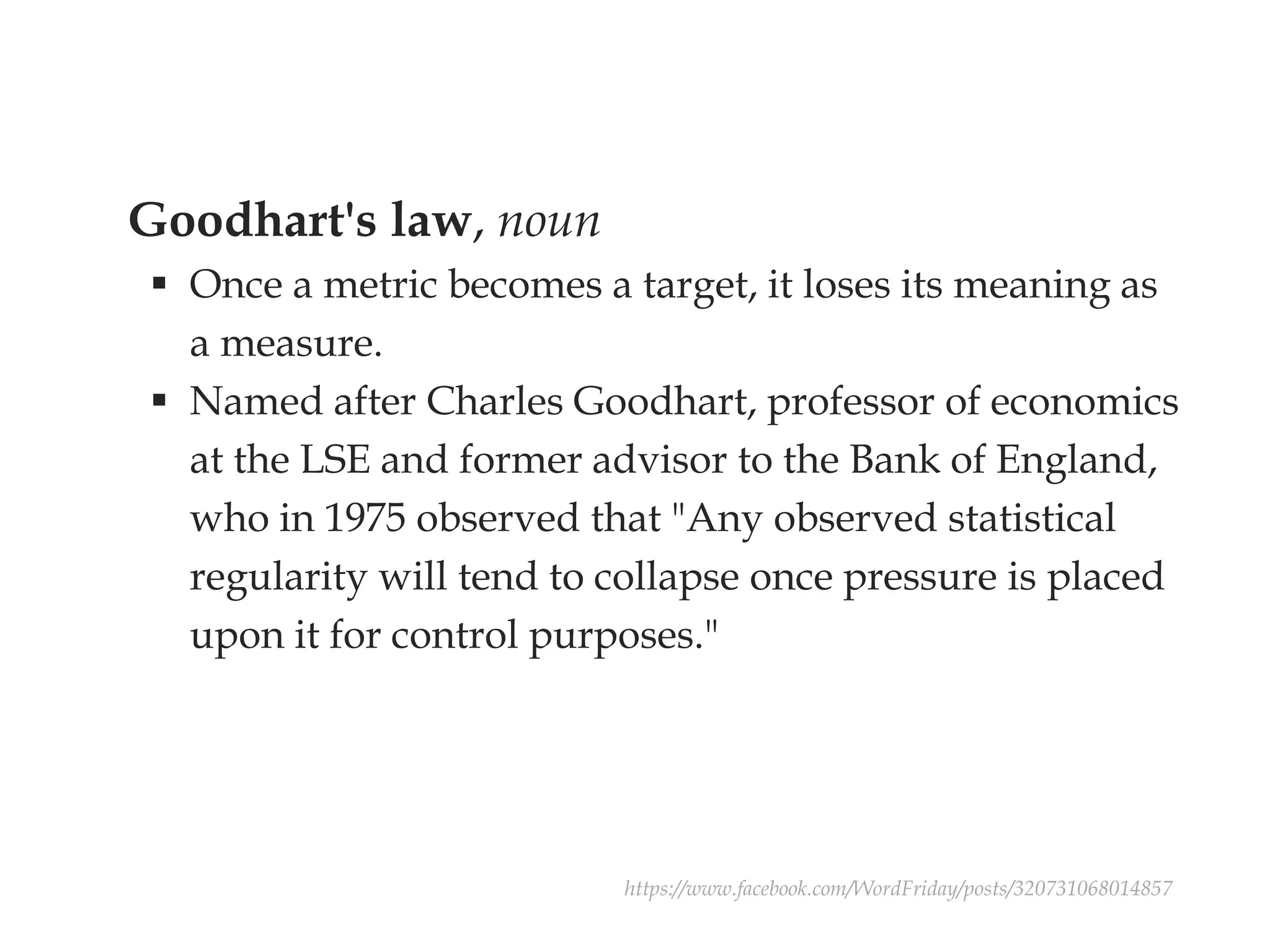 Goodhart's law, noun
 Once a metric becomes a target, it loses its meaning as
a measure.
 Named after Charles Goodhart, professor of economics
at the LSE and former advisor to the Bank of England,
who in 1975 observed that "Any observed statistical
regularity will tend to collapse once pressure is placed
upon it for control purposes."
https://www.facebook.com/WordFriday/posts/320731068014857
 