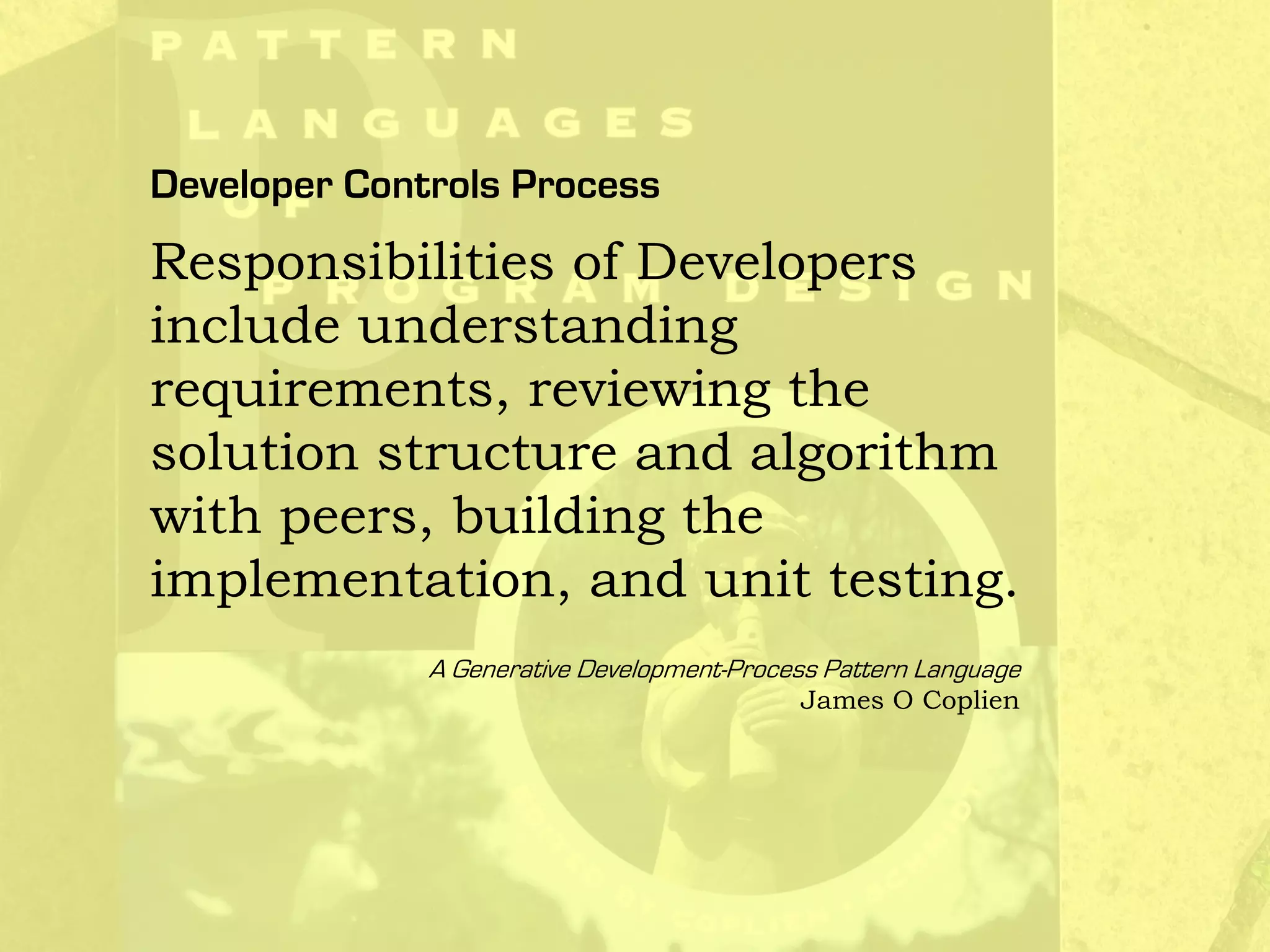Developer Controls Process
Responsibilities of Developers
include understanding
requirements, reviewing the
solution structure and algorithm
with peers, building the
implementation, and unit testing.
A Generative Development-Process Pattern Language
James O Coplien
 