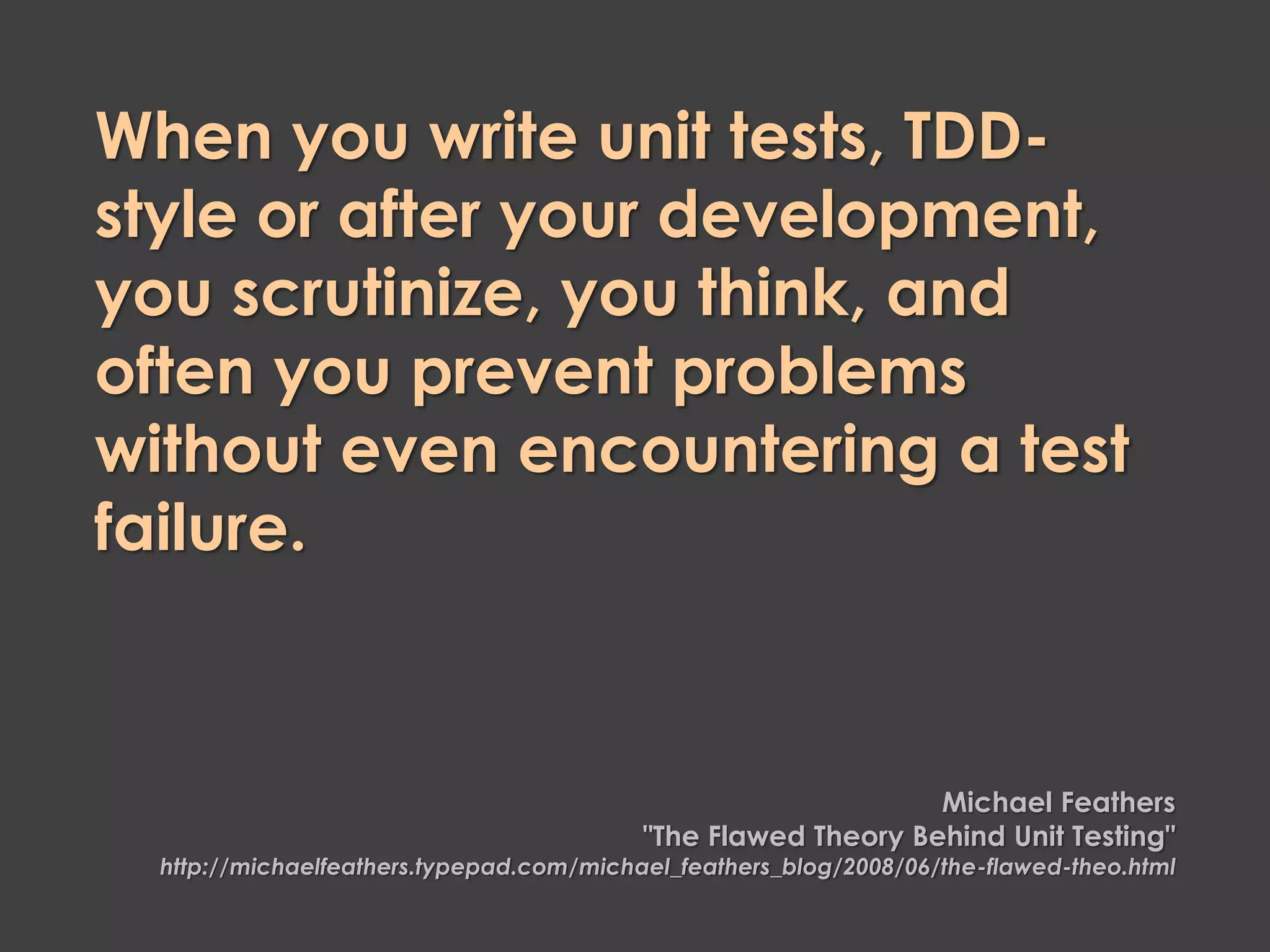 When you write unit tests, TDD-
style or after your development,
you scrutinize, you think, and
often you prevent problems
without even encountering a test
failure.
Michael Feathers
"The Flawed Theory Behind Unit Testing"
http://michaelfeathers.typepad.com/michael_feathers_blog/2008/06/the-flawed-theo.html
 