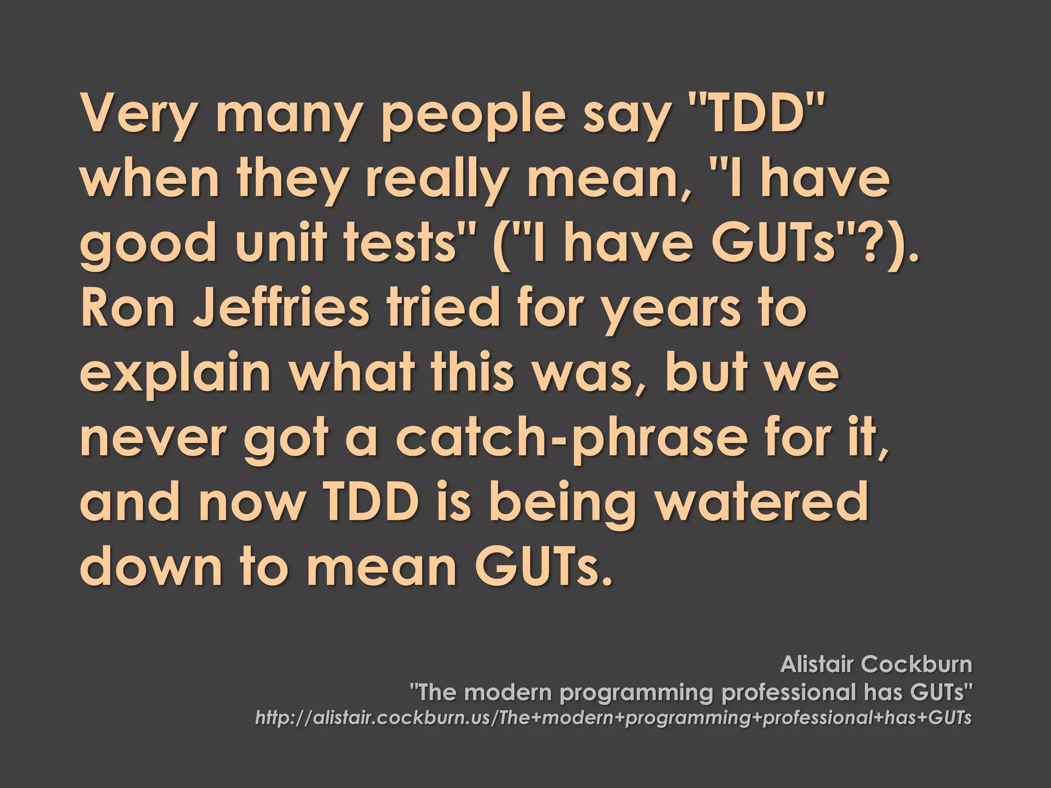 Very many people say "TDD"
when they really mean, "I have
good unit tests" ("I have GUTs"?).
Ron Jeffries tried for years to
explain what this was, but we
never got a catch-phrase for it,
and now TDD is being watered
down to mean GUTs.
Alistair Cockburn
"The modern programming professional has GUTs"
http://alistair.cockburn.us/The+modern+programming+professional+has+GUTs
 