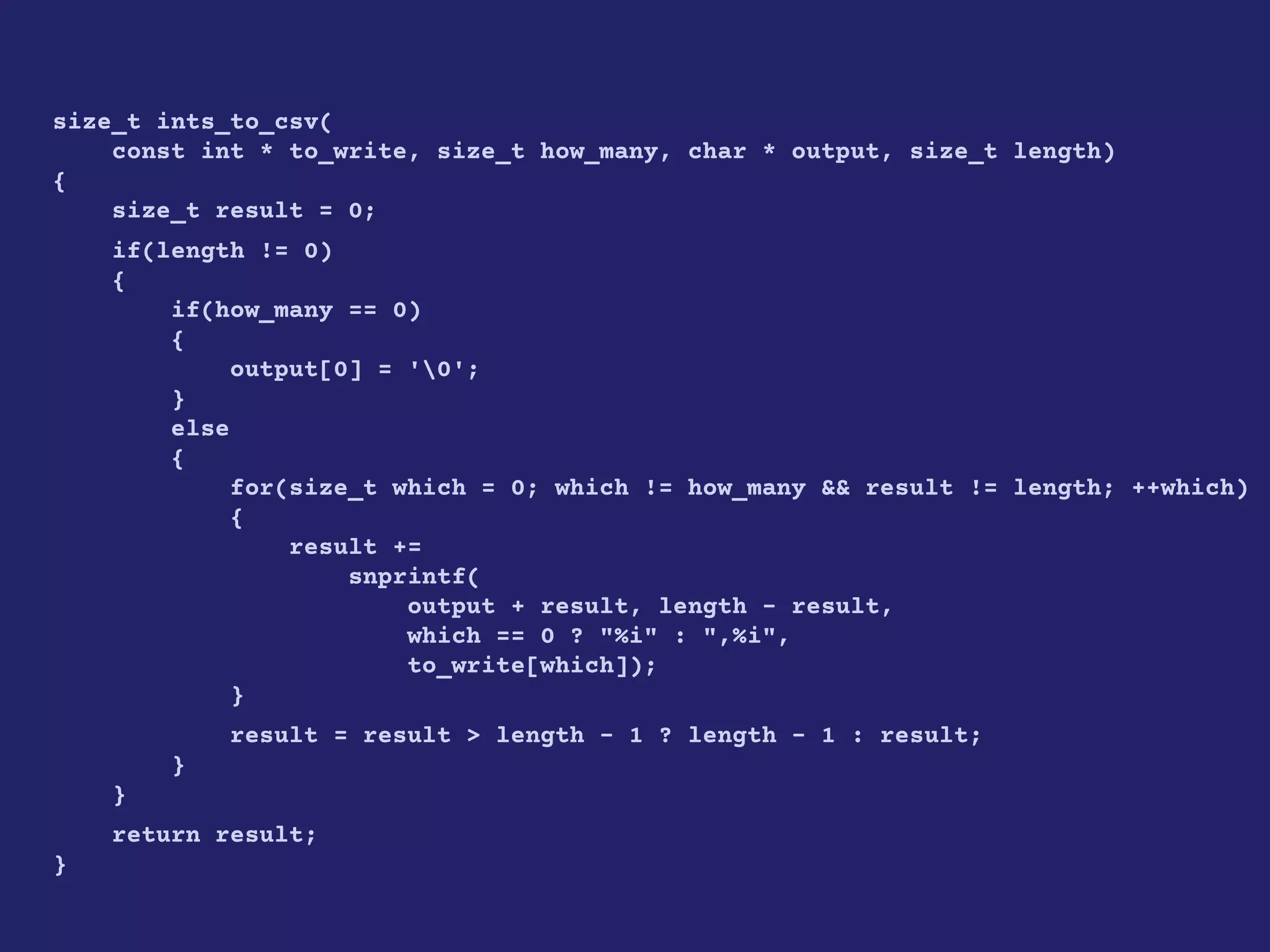 size_t ints_to_csv(
const int * to_write, size_t how_many, char * output, size_t length)
{
size_t result = 0;
if(length != 0)
{
if(how_many == 0)
{
output[0] = '0';
}
else
{
for(size_t which = 0; which != how_many && result != length; ++which)
{
result +=
snprintf(
output + result, length - result,
which == 0 ? "%i" : ",%i",
to_write[which]);
}
result = result > length - 1 ? length - 1 : result;
}
}
return result;
}
 