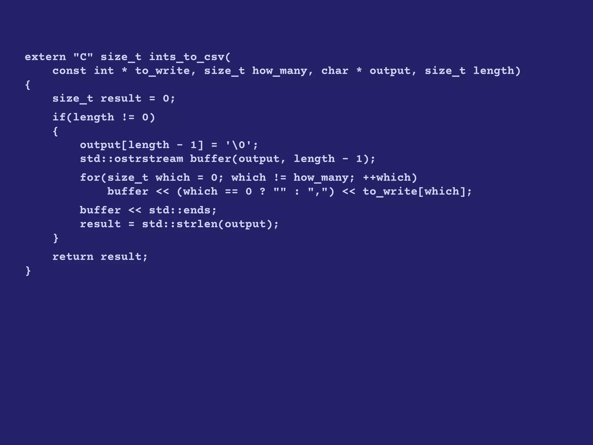 extern "C" size_t ints_to_csv(
const int * to_write, size_t how_many, char * output, size_t length)
{
size_t result = 0;
if(length != 0)
{
output[length - 1] = '0';
std::ostrstream buffer(output, length - 1);
for(size_t which = 0; which != how_many; ++which)
buffer << (which == 0 ? "" : ",") << to_write[which];
buffer << std::ends;
result = std::strlen(output);
}
return result;
}
 