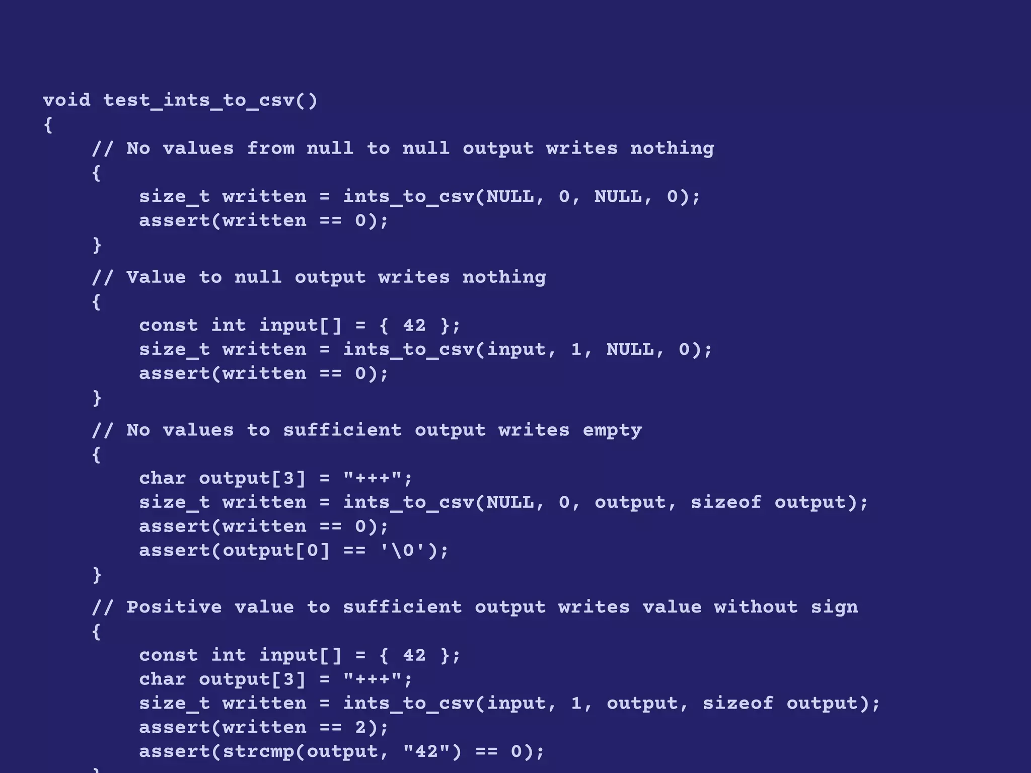 void test_ints_to_csv()
{
// No values from null to null output writes nothing
{
size_t written = ints_to_csv(NULL, 0, NULL, 0);
assert(written == 0);
}
// Value to null output writes nothing
{
const int input[] = { 42 };
size_t written = ints_to_csv(input, 1, NULL, 0);
assert(written == 0);
}
// No values to sufficient output writes empty
{
char output[3] = "+++";
size_t written = ints_to_csv(NULL, 0, output, sizeof output);
assert(written == 0);
assert(output[0] == '0');
}
// Positive value to sufficient output writes value without sign
{
const int input[] = { 42 };
char output[3] = "+++";
size_t written = ints_to_csv(input, 1, output, sizeof output);
assert(written == 2);
assert(strcmp(output, "42") == 0);
 