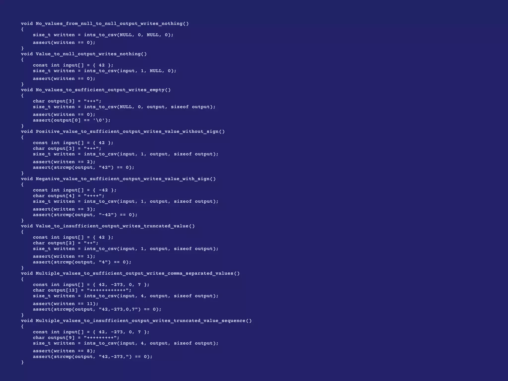 void No_values_from_null_to_null_output_writes_nothing()
{
size_t written = ints_to_csv(NULL, 0, NULL, 0);
assert(written == 0);
}
void Value_to_null_output_writes_nothing()
{
const int input[] = { 42 };
size_t written = ints_to_csv(input, 1, NULL, 0);
assert(written == 0);
}
void No_values_to_sufficient_output_writes_empty()
{
char output[3] = "+++";
size_t written = ints_to_csv(NULL, 0, output, sizeof output);
assert(written == 0);
assert(output[0] == '0');
}
void Positive_value_to_sufficient_output_writes_value_without_sign()
{
const int input[] = { 42 };
char output[3] = "+++";
size_t written = ints_to_csv(input, 1, output, sizeof output);
assert(written == 2);
assert(strcmp(output, "42") == 0);
}
void Negative_value_to_sufficient_output_writes_value_with_sign()
{
const int input[] = { -42 };
char output[4] = "++++";
size_t written = ints_to_csv(input, 1, output, sizeof output);
assert(written == 3);
assert(strcmp(output, "-42") == 0);
}
void Value_to_insufficient_output_writes_truncated_value()
{
const int input[] = { 42 };
char output[2] = "++";
size_t written = ints_to_csv(input, 1, output, sizeof output);
assert(written == 1);
assert(strcmp(output, "4") == 0);
}
void Multiple_values_to_sufficient_output_writes_comma_separated_values()
{
const int input[] = { 42, -273, 0, 7 };
char output[12] = "++++++++++++";
size_t written = ints_to_csv(input, 4, output, sizeof output);
assert(written == 11);
assert(strcmp(output, "42,-273,0,7") == 0);
}
void Multiple_values_to_insufficient_output_writes_truncated_value_sequence()
{
const int input[] = { 42, -273, 0, 7 };
char output[9] = "+++++++++";
size_t written = ints_to_csv(input, 4, output, sizeof output);
assert(written == 8);
assert(strcmp(output, "42,-273,") == 0);
}
 