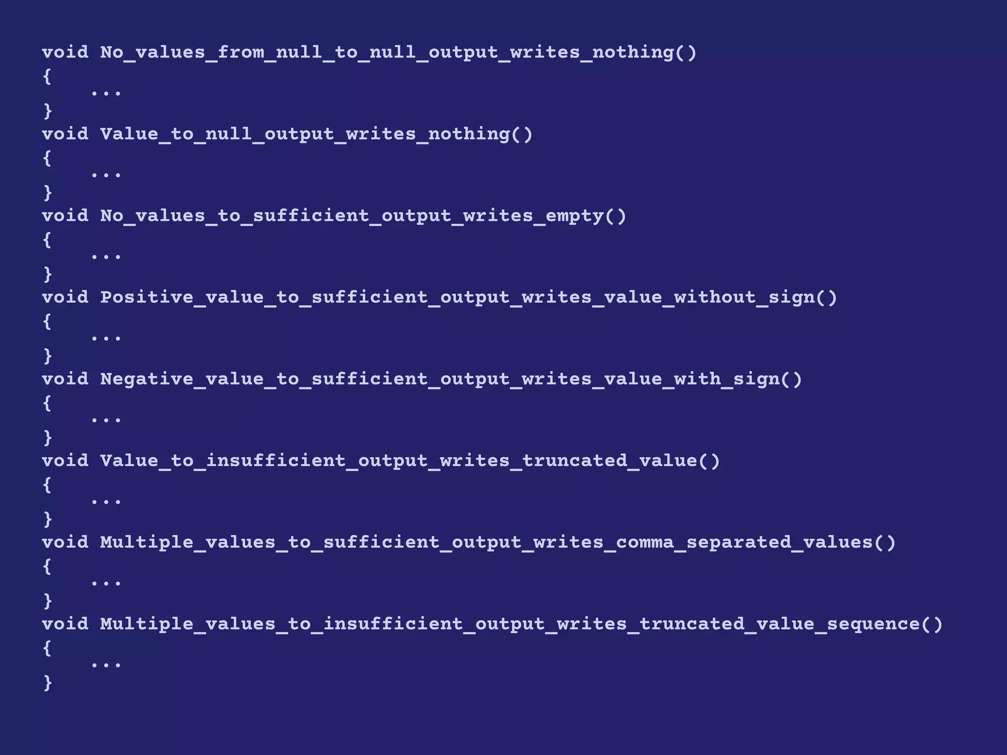 void No_values_from_null_to_null_output_writes_nothing()
{
...
}
void Value_to_null_output_writes_nothing()
{
...
}
void No_values_to_sufficient_output_writes_empty()
{
...
}
void Positive_value_to_sufficient_output_writes_value_without_sign()
{
...
}
void Negative_value_to_sufficient_output_writes_value_with_sign()
{
...
}
void Value_to_insufficient_output_writes_truncated_value()
{
...
}
void Multiple_values_to_sufficient_output_writes_comma_separated_values()
{
...
}
void Multiple_values_to_insufficient_output_writes_truncated_value_sequence()
{
...
}
 