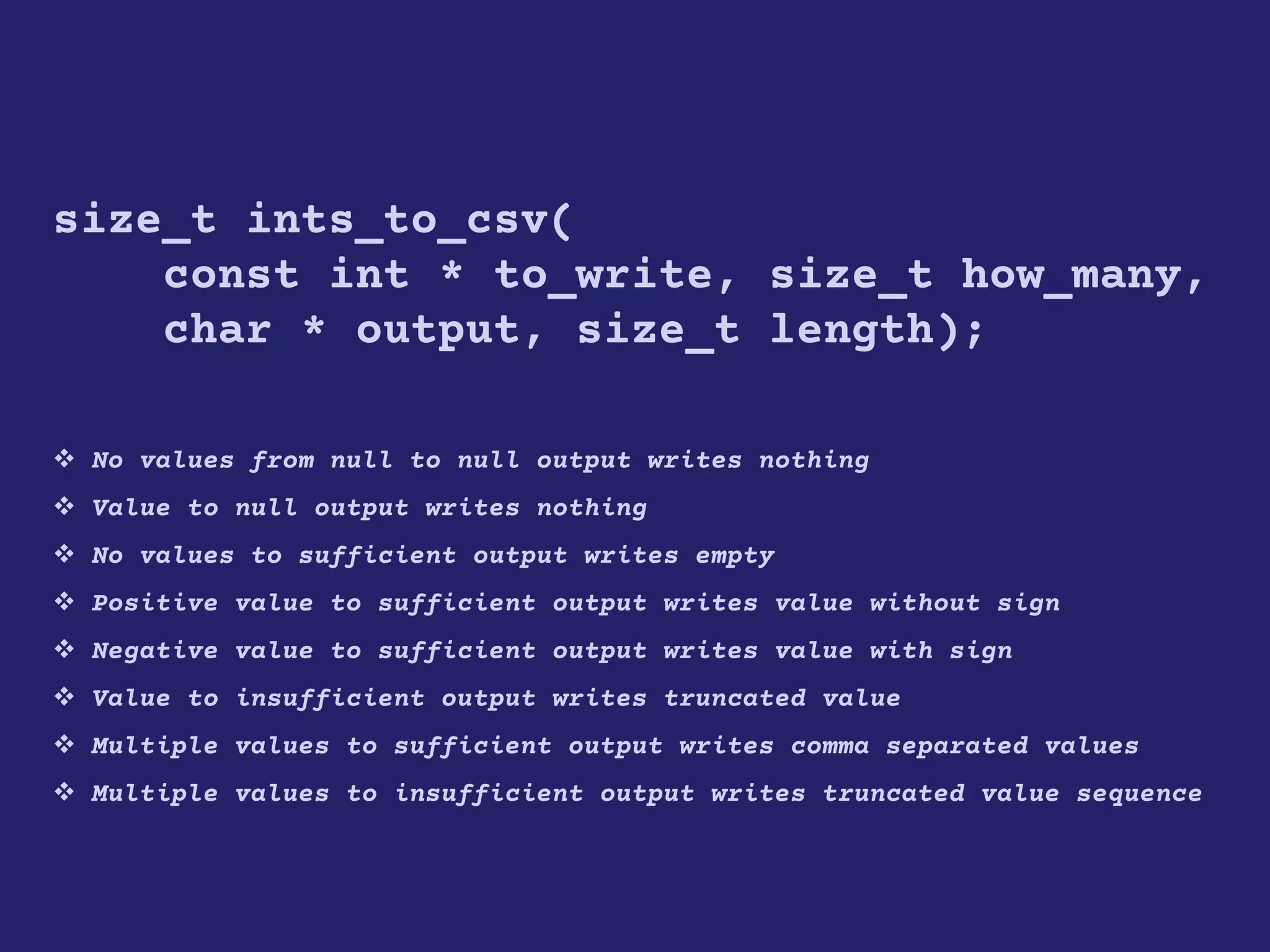 size_t ints_to_csv(
const int * to_write, size_t how_many,
char * output, size_t length);
 No values from null to null output writes nothing
 Value to null output writes nothing
 No values to sufficient output writes empty
 Positive value to sufficient output writes value without sign
 Negative value to sufficient output writes value with sign
 Value to insufficient output writes truncated value
 Multiple values to sufficient output writes comma separated values
 Multiple values to insufficient output writes truncated value sequence
 