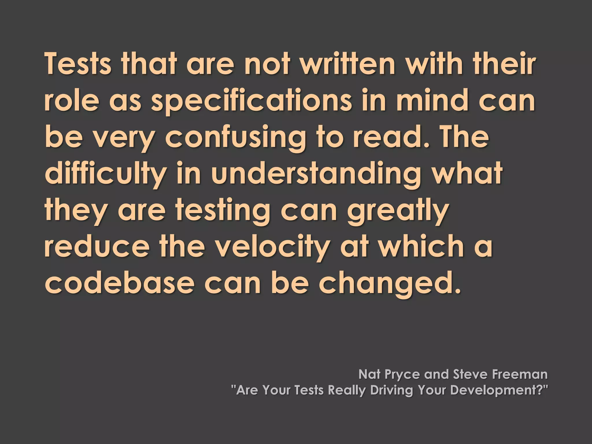 Tests that are not written with their
role as specifications in mind can
be very confusing to read. The
difficulty in understanding what
they are testing can greatly
reduce the velocity at which a
codebase can be changed.
Nat Pryce and Steve Freeman
"Are Your Tests Really Driving Your Development?"
 