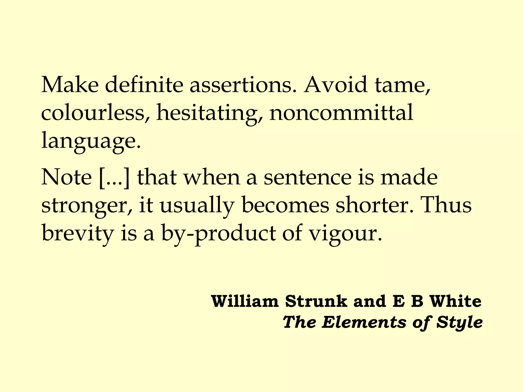 Make definite assertions. Avoid tame,
colourless, hesitating, noncommittal
language.
Note [...] that when a sentence is made
stronger, it usually becomes shorter. Thus
brevity is a by-product of vigour.
William Strunk and E B White
The Elements of Style
 