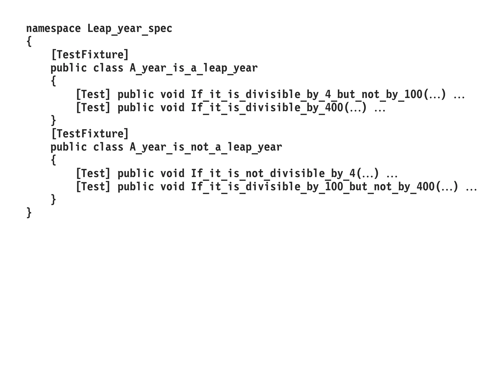 namespace Leap_year_spec
{
[TestFixture]
public class A_year_is_a_leap_year
{
[Test] public void If_it_is_divisible_by_4_but_not_by_100() 
[Test] public void If_it_is_divisible_by_400() 
}
[TestFixture]
public class A_year_is_not_a_leap_year
{
[Test] public void If_it_is_not_divisible_by_4() 
[Test] public void If_it_is_divisible_by_100_but_not_by_400() 
}
}
 
