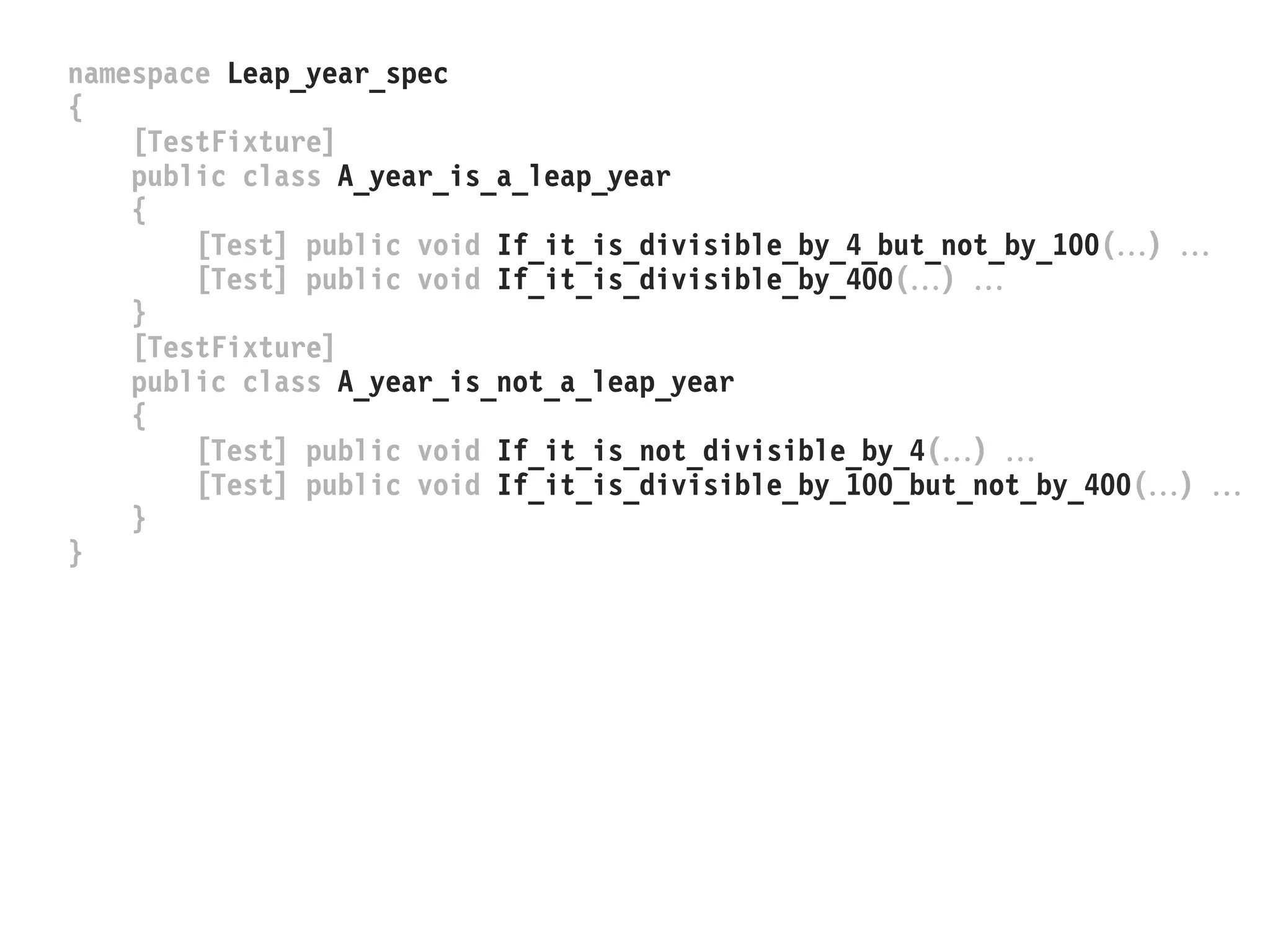 namespace Leap_year_spec
{
[TestFixture]
public class A_year_is_a_leap_year
{
[Test] public void If_it_is_divisible_by_4_but_not_by_100() 
[Test] public void If_it_is_divisible_by_400() 
}
[TestFixture]
public class A_year_is_not_a_leap_year
{
[Test] public void If_it_is_not_divisible_by_4() 
[Test] public void If_it_is_divisible_by_100_but_not_by_400() 
}
}
 