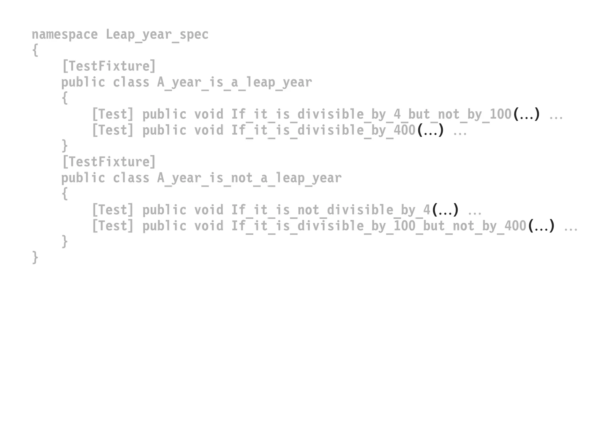 namespace Leap_year_spec
{
[TestFixture]
public class A_year_is_a_leap_year
{
[Test] public void If_it_is_divisible_by_4_but_not_by_100() 
[Test] public void If_it_is_divisible_by_400() 
}
[TestFixture]
public class A_year_is_not_a_leap_year
{
[Test] public void If_it_is_not_divisible_by_4() 
[Test] public void If_it_is_divisible_by_100_but_not_by_400() 
}
}
 
