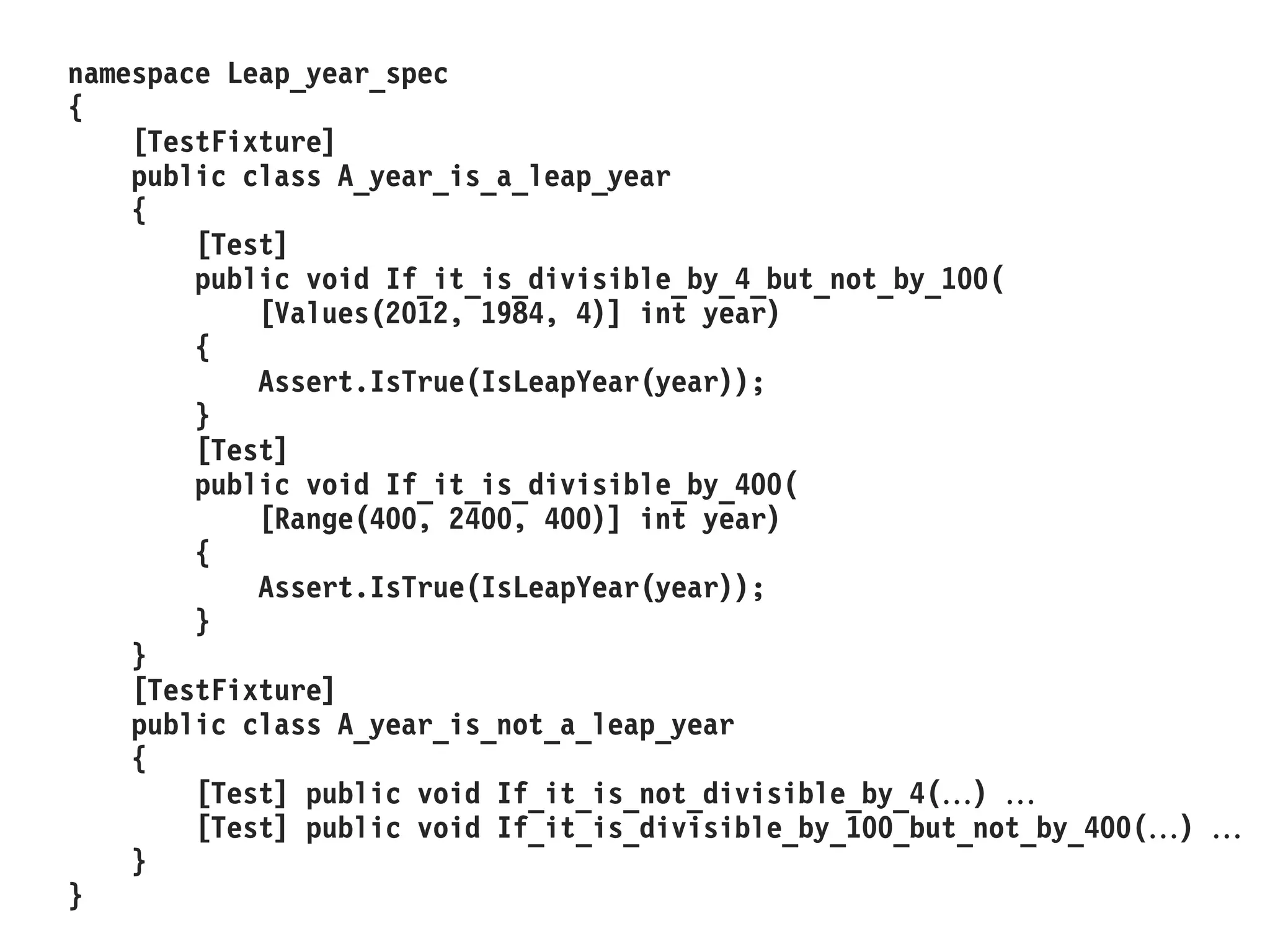namespace Leap_year_spec
{
[TestFixture]
public class A_year_is_a_leap_year
{
[Test]
public void If_it_is_divisible_by_4_but_not_by_100(
[Values(2012, 1984, 4)] int year)
{
Assert.IsTrue(IsLeapYear(year));
}
[Test]
public void If_it_is_divisible_by_400(
[Range(400, 2400, 400)] int year)
{
Assert.IsTrue(IsLeapYear(year));
}
}
[TestFixture]
public class A_year_is_not_a_leap_year
{
[Test] public void If_it_is_not_divisible_by_4() 
[Test] public void If_it_is_divisible_by_100_but_not_by_400() 
}
}
 