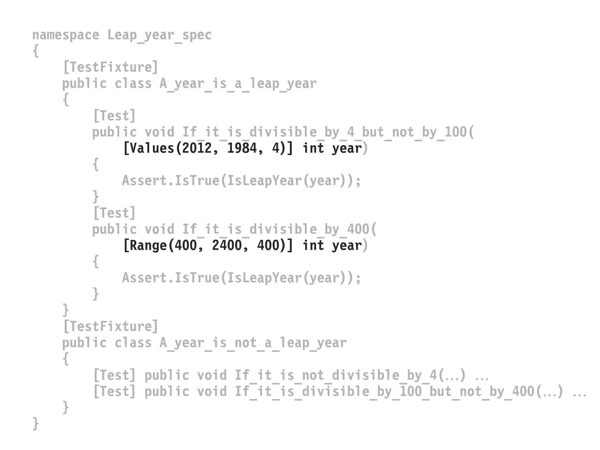 namespace Leap_year_spec
{
[TestFixture]
public class A_year_is_a_leap_year
{
[Test]
public void If_it_is_divisible_by_4_but_not_by_100(
[Values(2012, 1984, 4)] int year)
{
Assert.IsTrue(IsLeapYear(year));
}
[Test]
public void If_it_is_divisible_by_400(
[Range(400, 2400, 400)] int year)
{
Assert.IsTrue(IsLeapYear(year));
}
}
[TestFixture]
public class A_year_is_not_a_leap_year
{
[Test] public void If_it_is_not_divisible_by_4() 
[Test] public void If_it_is_divisible_by_100_but_not_by_400() 
}
}
 