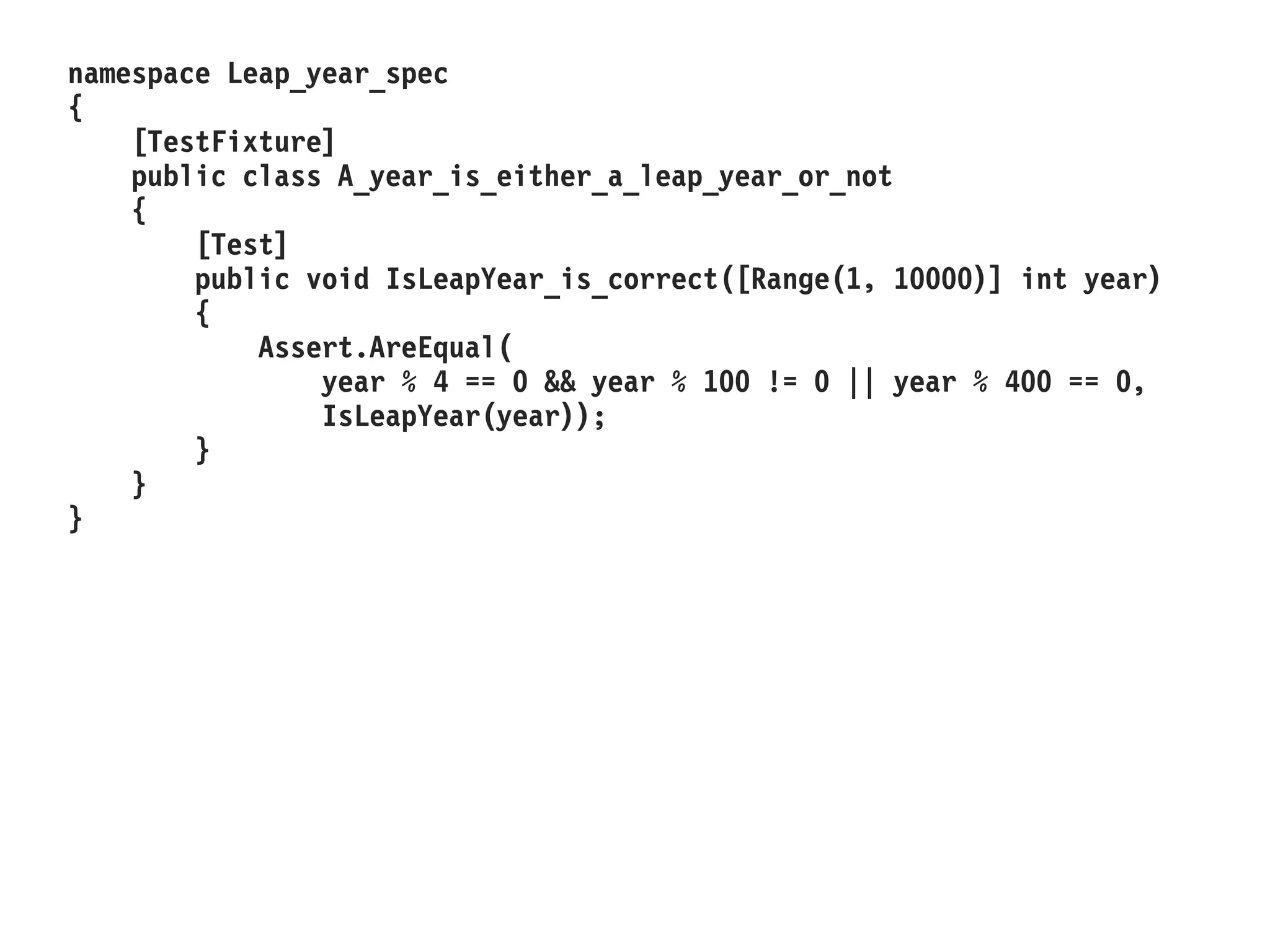 namespace Leap_year_spec
{
[TestFixture]
public class A_year_is_either_a_leap_year_or_not
{
[Test]
public void IsLeapYear_is_correct([Range(1, 10000)] int year)
{
Assert.AreEqual(
year % 4 == 0 && year % 100 != 0 || year % 400 == 0,
IsLeapYear(year));
}
}
}
 