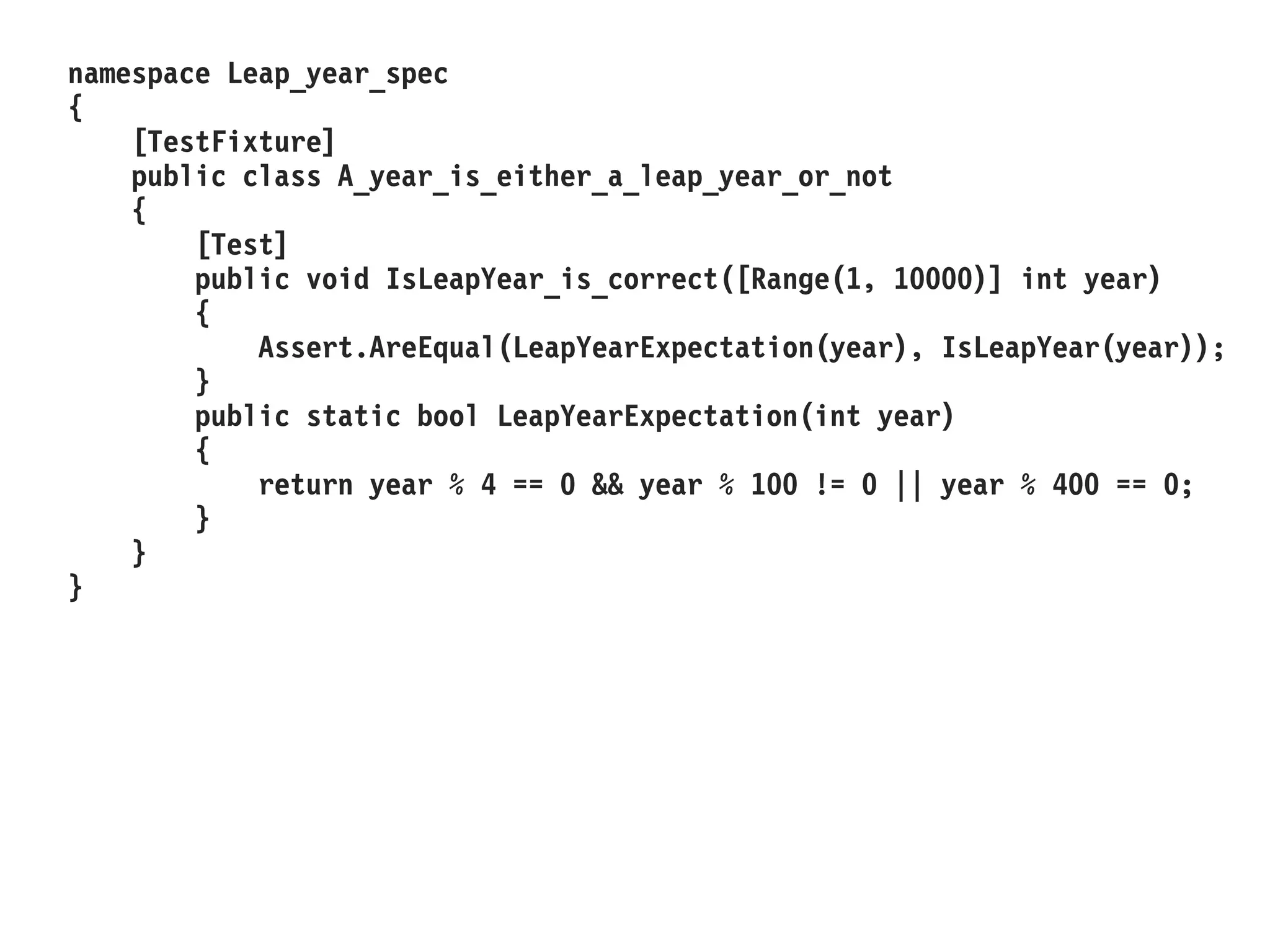 namespace Leap_year_spec
{
[TestFixture]
public class A_year_is_either_a_leap_year_or_not
{
[Test]
public void IsLeapYear_is_correct([Range(1, 10000)] int year)
{
Assert.AreEqual(LeapYearExpectation(year), IsLeapYear(year));
}
public static bool LeapYearExpectation(int year)
{
return year % 4 == 0 && year % 100 != 0 || year % 400 == 0;
}
}
}
 