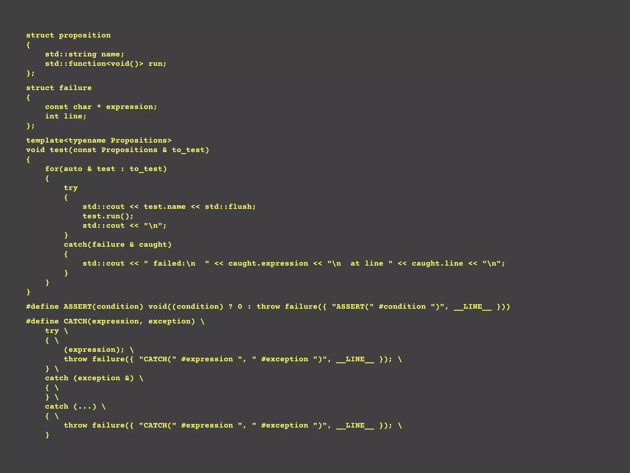 struct proposition
{
std::string name;
std::function<void()> run;
};
struct failure
{
const char * expression;
int line;
};
template<typename Propositions>
void test(const Propositions & to_test)
{
for(auto & test : to_test)
{
try
{
std::cout << test.name << std::flush;
test.run();
std::cout << "n";
}
catch(failure & caught)
{
std::cout << " failed:n " << caught.expression << "n at line " << caught.line << "n";
}
}
}
#define ASSERT(condition) void((condition) ? 0 : throw failure({ "ASSERT(" #condition ")", __LINE__ }))
#define CATCH(expression, exception) 
try 
{ 
(expression); 
throw failure({ "CATCH(" #expression ", " #exception ")", __LINE__ }); 
} 
catch (exception &) 
{ 
} 
catch (...) 
{ 
throw failure({ "CATCH(" #expression ", " #exception ")", __LINE__ }); 
}
 