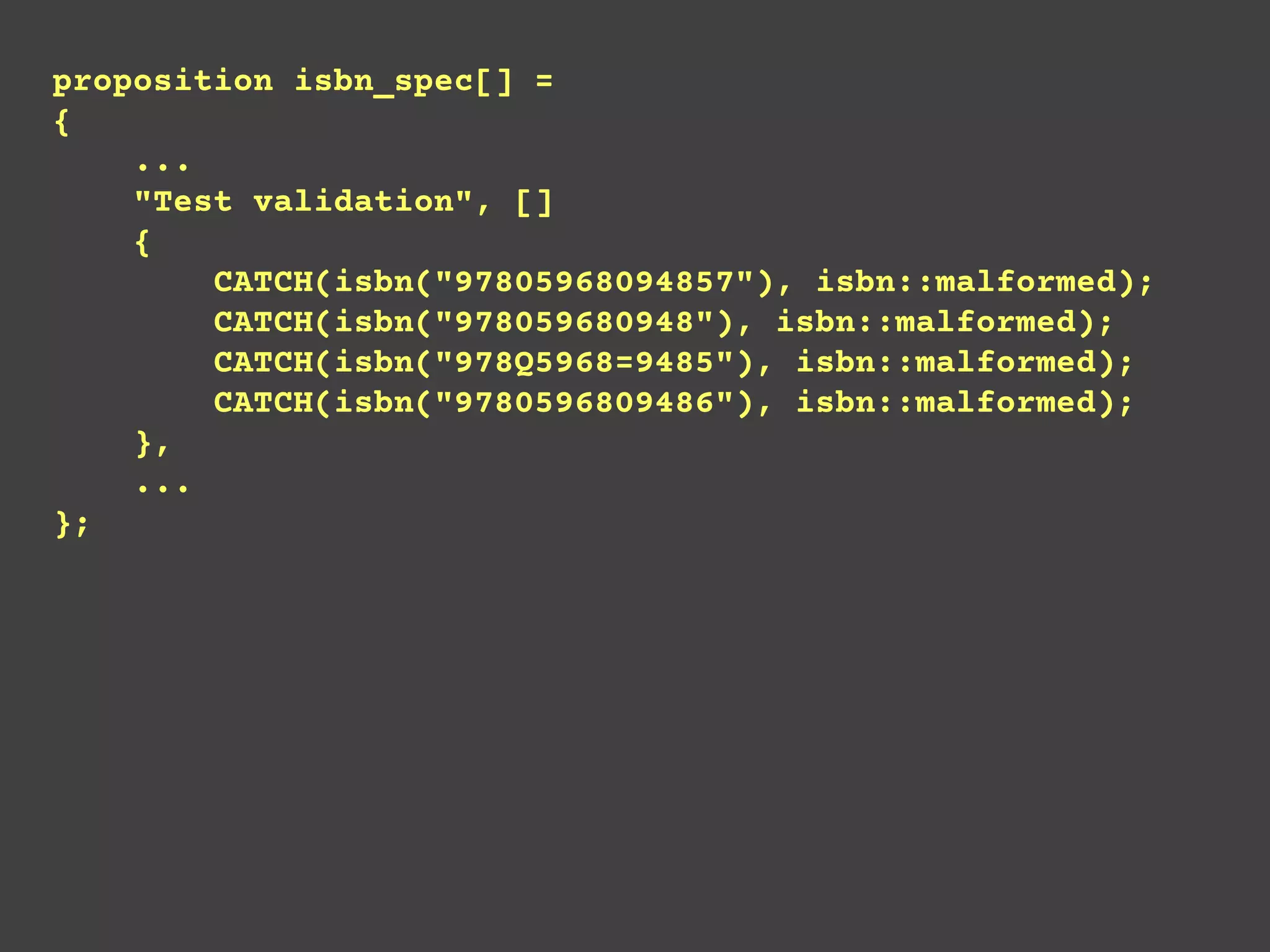 proposition isbn_spec[] =
{
...
"Test validation", []
{
CATCH(isbn("97805968094857"), isbn::malformed);
CATCH(isbn("978059680948"), isbn::malformed);
CATCH(isbn("978Q5968=9485"), isbn::malformed);
CATCH(isbn("9780596809486"), isbn::malformed);
},
...
};
 