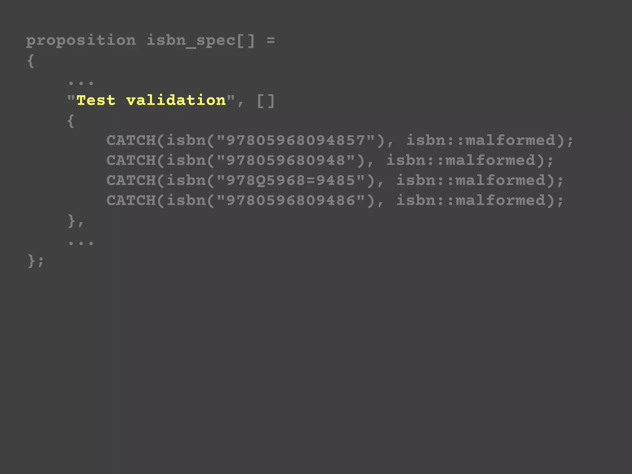 proposition isbn_spec[] =
{
...
"Test validation", []
{
CATCH(isbn("97805968094857"), isbn::malformed);
CATCH(isbn("978059680948"), isbn::malformed);
CATCH(isbn("978Q5968=9485"), isbn::malformed);
CATCH(isbn("9780596809486"), isbn::malformed);
},
...
};
 