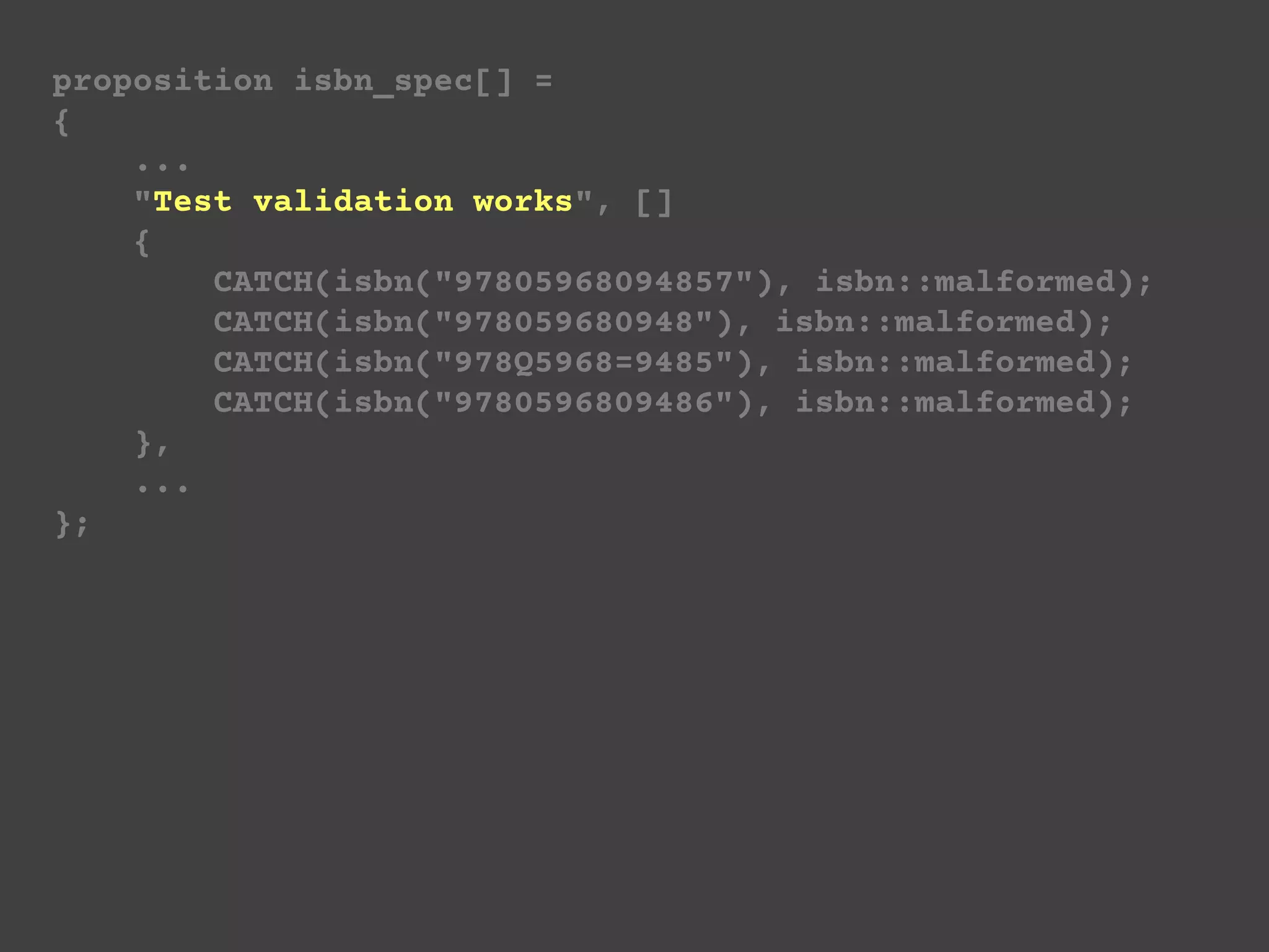 proposition isbn_spec[] =
{
...
"Test validation works", []
{
CATCH(isbn("97805968094857"), isbn::malformed);
CATCH(isbn("978059680948"), isbn::malformed);
CATCH(isbn("978Q5968=9485"), isbn::malformed);
CATCH(isbn("9780596809486"), isbn::malformed);
},
...
};
 