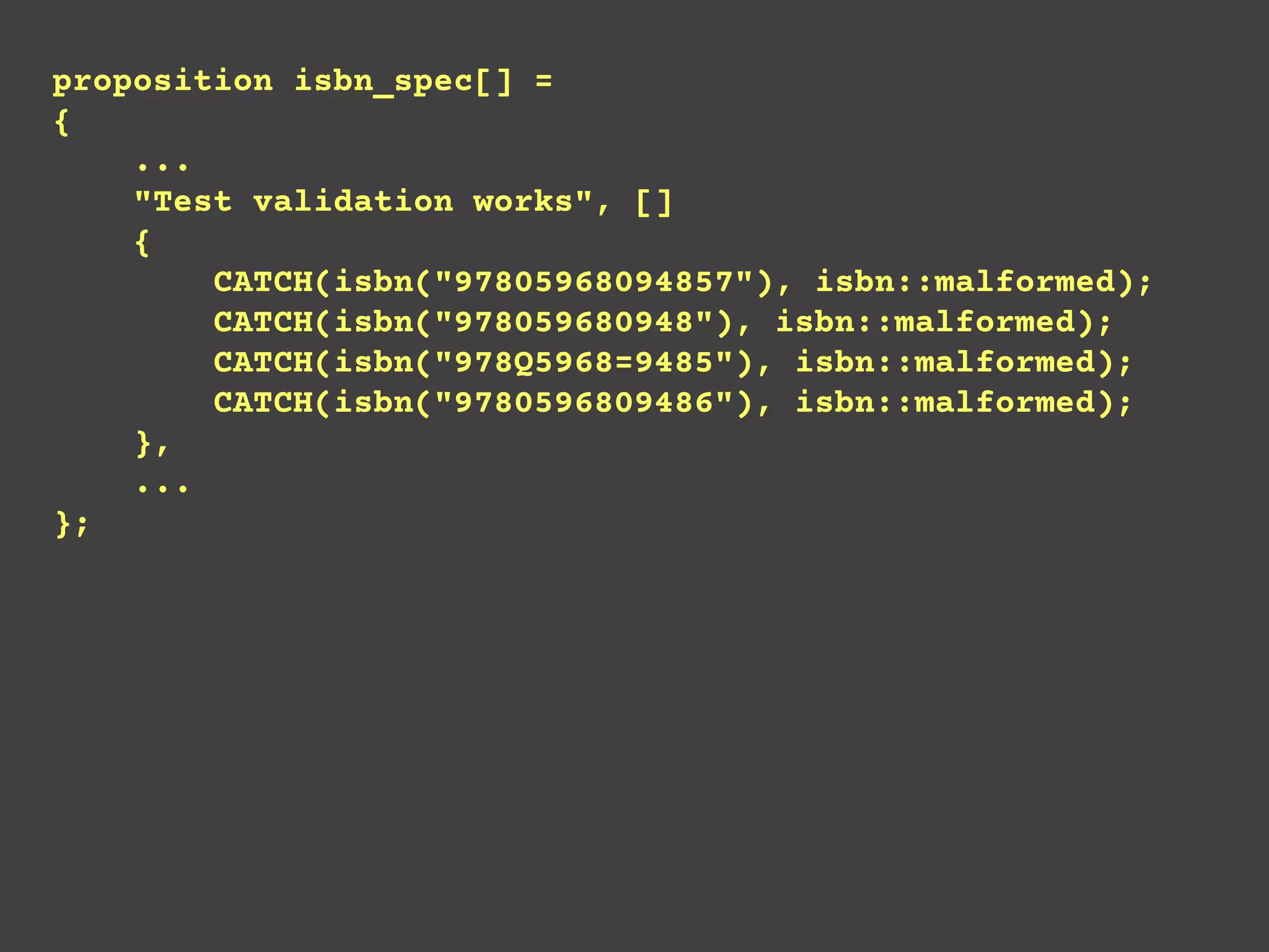 proposition isbn_spec[] =
{
...
"Test validation works", []
{
CATCH(isbn("97805968094857"), isbn::malformed);
CATCH(isbn("978059680948"), isbn::malformed);
CATCH(isbn("978Q5968=9485"), isbn::malformed);
CATCH(isbn("9780596809486"), isbn::malformed);
},
...
};
 