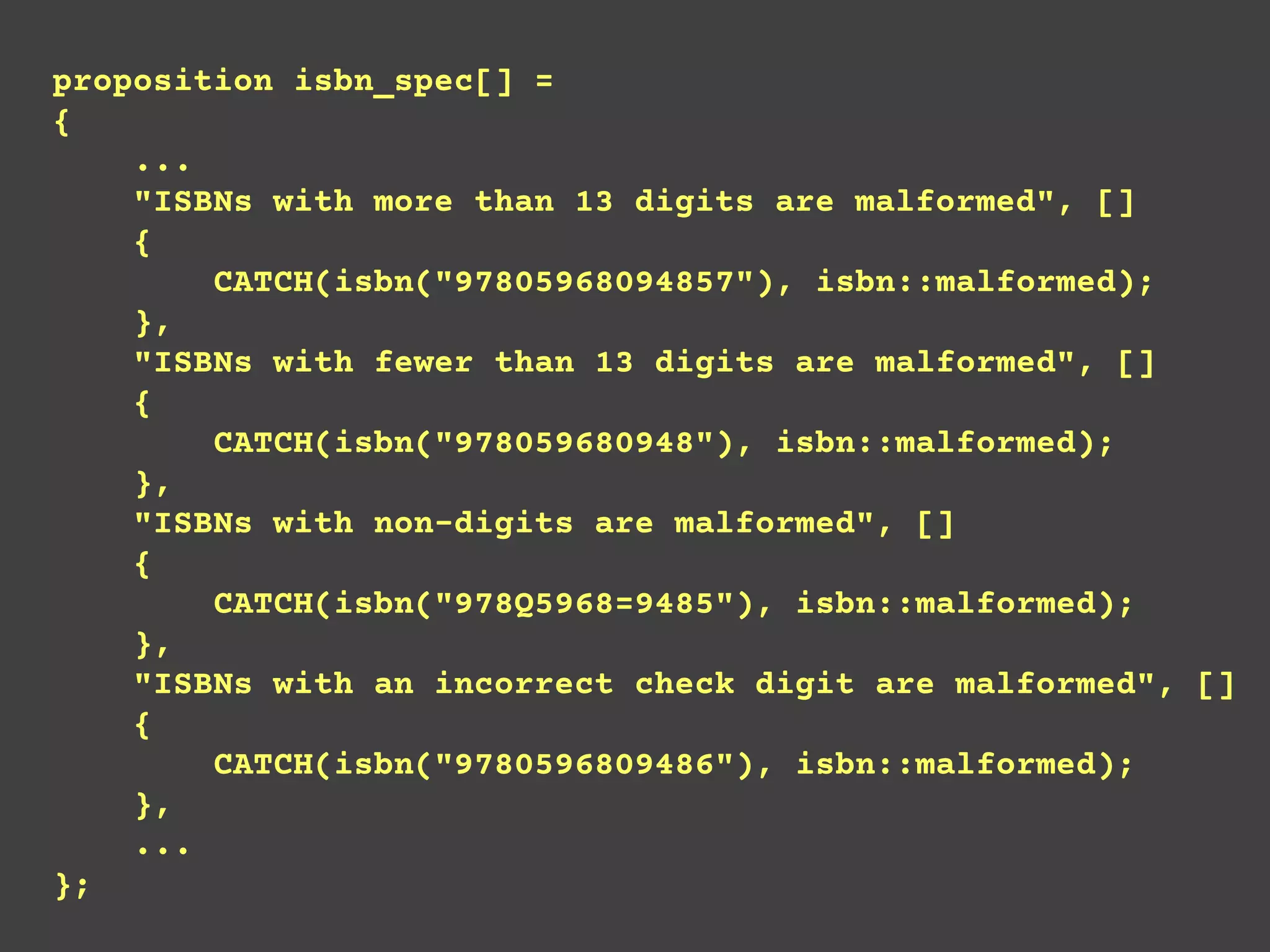 proposition isbn_spec[] =
{
...
"ISBNs with more than 13 digits are malformed", []
{
CATCH(isbn("97805968094857"), isbn::malformed);
},
"ISBNs with fewer than 13 digits are malformed", []
{
CATCH(isbn("978059680948"), isbn::malformed);
},
"ISBNs with non-digits are malformed", []
{
CATCH(isbn("978Q5968=9485"), isbn::malformed);
},
"ISBNs with an incorrect check digit are malformed", []
{
CATCH(isbn("9780596809486"), isbn::malformed);
},
...
};
 